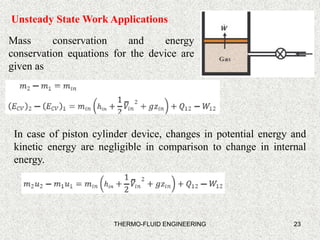 23
Unsteady State Work Applications
Mass conservation and energy
conservation equations for the device are
given as
In case of piston cylinder device, changes in potential energy and
kinetic energy are negligible in comparison to change in internal
energy.
THERMO-FLUID ENGINEERING
 
