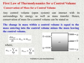 8
First Law of Thermodynamics for a Control Volume
Conservation of Mass for a Control Volume
Any control volume (open system) can interact with its
surroundings by energy as well as mass transfer. Hence,
conservation of mass for a control volume can be stated as
The change in mass within a control volume is equal to the
mass entering into the control volume minus the mass leaving
the control volume.
where,
THERMO-FLUID ENGINEERING
 