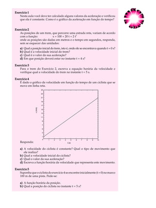 Exercício 1                                                                               A U L A
   Nesta aula você deve ter calculado alguns valores da aceleração e verificou
   que ela é constante. Como é o gráfico da aceleração em função do tempo?
                                                                                           4
Exercício 2
   As posições de um trem, que percorre uma estrada reta, variam de acordo
                                                2
   com a função:           x = 100 + 20 t + 2 t
   onde as posições são dadas em metros e o tempo em segundos, responda,
   sem se esquecer das unidades:
    a)   Qual a posição inicial do trem, isto é, onde ele se encontrava quando t = 0 s?
    b)   Qual é a velocidade inicial do trem?
    c)   Qual é o valor da sua aceleração?
    d)   Em que posição deverá estar no instante t = 4 s?

Exercício 3
   Para o trem do Exercício 2, escreva a equação horária da velocidade e
   verifique qual a velocidade do trem no instante t = 5 s.

Exercício 4
   É dado o gráfico da velocidade em função do tempo de um ciclista que se
   move em linha reta.
                             25
                             24
                             23
                             22
                             21
                             20
                             19
                             18
                             17
                             16
                   v (m/s)




                             15
                             14
                             13
                             12
                             11
                             10
                              9
                              8
                              7
                              6
                              5
                              4
                              3
                              2
                              1
                              0   1   2   3   4       5   6   7   8   9   10
    Responda:                                     t (s)


    a) A velocidade do ciclista é constante? Qual o tipo de movimento que
       ele realiza?
    b) Qual a velocidade inicial do ciclista?
    c) Qual o valor da sua aceleração?
    d) Escreva a função horária da velocidade que representa este movimento.

Exercício 5
   Suponha que o ciclista do exercício 4 se encontre inicialmente (t = 0) no marco
   100 m de uma pista. Pede-se:

    a) A função horária da posição.
    b) Qual a posição do ciclista no instante t = 5 s?
 
