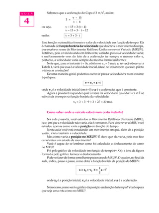 2
A U L A       Sabemos que a aceleração do Copa é 3 m/s , assim:


 4
                                    v - 15
                              3 =
                                    t - 4
          ou seja,           v - 15 = 3 (t - 4)
                             v - 15 = 3 · t - 12
          então:             v=3+3·t

          Essa função matemática fornece o valor da velocidade em função do tempo. Ela
          é chamada de função horária da velocidade que descreve o movimento do copa,
          que recebe o nome de Movimento Retílineo Uniformemente Variado (MRUV).
          Retilíneo, pois o veículo anda em linha reta; variado, pois sua velocidade varia;
          e uniformemente vem do fato de a aceleração ter sempre o mesmo valor e,
          portanto, a velocidade varia sempre da mesma forma(uniforme).
               Note que, para o instante t = 0s, obtém-se v 0 = 3 m/s; e, se você observar a
          Tabela 4, verá que essa é a velocidade inicial, isto é, no instante em que o co-piloto
          iniciou as anotações!
               De uma maneira geral, podemos escrever para a velocidade v num instante
          t qualquer:
                                              v = v0 + a · t

          onde v0 é a velocidade inicial (em t=0) e a é a aceleração, que é constante.
              Agora é possível responder qual o valor da velocidade quando t = 9 s! É só
          substituir o tempo na função horária da velocidade:
                                    v9 = 3 + 3 · 9 = 3 + 27 = 30 m/s


              Como saber onde o veículo estará num certo instante?

              Na aula passada, você estudou o Movimento Retilíneo Uniforme (MRU),
          caso em que a velocidade não varia, ela é constante. Para descrever o MRU você
          estudou apenas como varia a posição em função do tempo.
              Nesta aula você está estudando um movimento em que, além de a posição
          variar, varia também a velocidade.
              Mas como varia a posição no MRUV É claro que ela varia, pois esse fato
                                              MRUV?
          caracteriza um estado de movimento!
              Você é capaz de se lembrar como foi calculado o deslocamento do carro
          no MRU?
              Foi pelo gráfico da velocidade em função do tempo (v X t): a área da figura
          formada pelo gráfico fornece o deslocamento.
              Pode-se fazer de forma semelhante para o caso do MRUV. O quadro, no final da
          aula, indica, passo a passo, como obter a função horária da posição do MRUV:

                                                             1     2
                                         x = x0 + v0 · t +     a·t
                                                             2

              onde x 0 é a posição inicial, v 0 é a velocidade inicial, e a é a aceleração.

              Nesse caso, como será o gráfico da posição em função do tempo? Você espera
          que seja uma reta como no MRU?
 