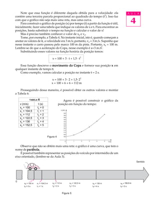 Note que essa função é diferente daquela obtida para a velocidade: ela                                      A U L A
                                                                         2
contém uma terceira parcela proporcional ao quadrado do tempo (t ). Isso faz
com que o gráfico não seja mais uma reta, mas uma curva.
     Para construir o gráfico de posição (x) por tempo (t) a partir da função é útil,                               4
inicialmente, fazer uma tabela que indique os valores de x e t. Para encontrar as
                                                                 .
posições, basta substituir o tempo na função e calcular o valor de x!
     Mas é preciso também conhecer o valor de x0 e v0.
     Tome, por exemplo, a Tabela 4. No instante inicial, isto é, quando começam a
anotar os valores de v , a velocidade era 3 m/s; portanto, v0 = 3 m/s. Suponha que
nesse instante o carro passou pelo marco 100 m da pista. Portanto, x0 = 100 m.
                                                                       2
Lembre-se de que a aceleração do Copa, nesse exemplo é a=3 m/s .
     Substituindo esses valores na função horária da posição temos:
                                                                     2
                                   x = 100 + 3 · t + 1,5 · t

   Essa função descreve o movimento do Copa e fornece sua posição x em
qualquer instante de tempo t .
   Como exemplo, vamos calcular a posição no instante t = 2 s.
                                                                     2
                                   x = 100 + 3 · 2 + 1,5· 2
                                   x = 100 + 6 + 6 = 112 m

    Prosseguindo dessa maneira, é possível obter os outros valores e montar
a Tabela 6:

            TABELA   6                        Agora é possível construir o gráfico da
    v (m/s)           t (s)               posição em função do tempo:
    x0 = 100         t0 = 0
                                              v (m)
    x1 = 104,5       t1 = 1
                                                 155
    x2 = 112         t2 = 2                      150

    x3 = 122,5       t3 = 3                      145
                                                 140
    x4 = 136         t4 = 4                      135
                                                 130
    x5 = 152,5       t5 = 5                      125
                                                 120
                                                 115
                                                 110
                                                 105
                               Figura 4          100


                                                      0        1         2   3       4        5   t (s)

    Observe que não se obtém mais uma reta: o gráfico é uma curva, que tem o
nome de parábola.
    É possível também representar as posições do veículo por intermédio de um
eixo orientado, (lembre-se da Aula 3).
                                                                                                                         Sentido




0
       x0 = 100 m   x1 = 104,5 m   x2 = 112 m             x3 = 122,5 m           x4 = 136 m               x5 = 152,5 m
                                                                                                               162,5
       t0 = 0 s     t1 = 1 s       t2 = 2 s               t3 = 3 s               t4 = 4 s                 t5 = 5 s


                                                Figura 5
 