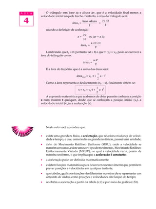 A U L A       O triângulo tem base ∆t e altura ∆v, que é a velocidade final menos a
          velocidade inicial naquele trecho. Portanto, a área do triângulo será:

 4                                 áreaT =
                                             base ×altura
                                                   2
                                                          =
                                                            D v ×D t
                                                               2
              usando a definição de aceleração
                                             Dv
                                       a=         ou ∆v = a ∆t
                                             Dt
                                                    a ×D t ×Dt
                                          áreaT =
                                                        2
              Lembrando que t0 = 0 (portanto, ∆t = t) e que v (t0) = v0, pode-se escrever a
          área do triângulo como:
                                                       a ×t 2
                                             áreaT =
                                                         2
              E a área do trapézio, que é a soma das duas será:
                                                            1
                                      áreatotal = v0 ·t +       a · t2
                                                   2
              Como a área representa o deslocamento (x0 - x), finalmente obtém-se:
                                                            1          2
                                        x = x0 + v0·t +         a· t
                                                      2
              A expressão matemática que acabamos de obter permite conhecer a posição
          x num instante t qualquer, desde que se conheçam a posição inicial (x0), a
          velocidade inicial (v0) e a aceleração (a).




              Nesta aula você aprendeu que:

          ·   existe uma grandeza física, a aceleração que relaciona mudança de veloci-
                                            aceleração,
              dade e tempo, e que, como todas as grandezas físicas, possui uma unidade;
          ·   além do Movimento Retilíneo Uniforme (MRU), onde a velocidade se
              mantém constante, existe um outro tipo de movimento, Movimento Retilíneo
              Uniformemente Variado (MRUV), no qual a velocidade varia, porém de
              maneira uniforme, o que implica que a aceleração é constante
                                                                 constante;
          ·   a aceleração pode ser definida matematicamente;
          ·   existem funções matemáticas para descrever esse movimento que permitem
              prever posições e velocidades em qualquer instante;
          ·   que tabelas, gráficos e funções são diferentes maneiras de se representar um
              conjunto de dados, como posições e velocidades em função do tempo;
          ·   se obtém a aceleração a partir da tabela (v,t) e por meio do gráfico (vXt).
 
