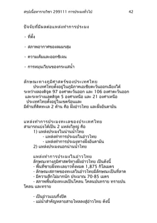 สรุปเนื้อหารายวิชา 299111 การประมงทั่วไป
ปัจจัยที่มีผลต่อแหล่งทำาการประมง
• ที่ตั้ง
• สภาพอากาศของลมมรสุม
• ความเค็มและออกซิเจน
• การหมุนเวียนของกระแสนำ้า
ลักษณะทางภูมิศาสตร์ของประเทศไทย
ประเทศไทยตั้งอยู่ในภูมิภาคเอเชียตะวันออกเฉียงใต้
ระหว่างลองติจูด 97 องศาตะวันออก และ 106 องศาตะวันออก
และระหว่างแลตติจูด 5 องศาเหนือ และ 21 องศาเหนือ
ประเทศไทยตั้งอยู่ในเขตร้อนและ
มีด้านที่ติดทะเล 2 ด้าน คือ ฝั่งอ่าวไทย และฝั่งอันดามัน
แหล่งทำาการประมงทะเลของประเทศไทย
สามารถแบ่งได้เป็น 2 แหล่งใหญ่ คือ
1) แหล่งประมงในน่านนำ้าไทย
- แหล่งทำาการประมงในอ่าวไทย
- แหล่งทำาการประมงทางฝั่งอันดามัน
2) แหล่งประมงนอกน่านนำ้าไทย
แหล่งทำาการประมงในอ่าวไทย
ลักษณะทางภูมิศาสตร์ทางฝั่งอ่าวไทย เป็นดังนี้
- พื้นที่ชายฝั่งทะเลยาวทั้งหมด 1,875 กิโลเมตร
- ลักษณะสภาพของทะเลในอ่าวไทยมีลักษณะเป็นที่ลาด
- มีความลึกไม่มากนัก ประมาณ 70-85 เมตร
- สภาพพื้นท้องทะเลเป็นโคลน โคลนปนทราย ทรายปน
โคลน และทราย
- เป็นอ่าวแบบกึ่งปิด
- แม่นำ้าสำาคัญหลายสายไหลลงสู่อ่าวไทย ดังนี้
42
 