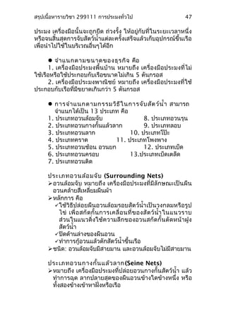สรุปเนื้อหารายวิชา 299111 การประมงทั่วไป
ประมง เครื่องมือนั้นจะถูกยึด ถ่วงรั้ง ให้อยู่กับที่ในระยะเวลาหนึ่ง
หรือจนสิ้นสุดการจับสัตว์นำ้าแต่ละครั้งเสร็จแล้วเก็บอุปกรณ์ขึ้นเรือ
เพื่อนำาไปใช้ในบริเวณอื่นๆได้อีก
จำาแนกตามขนาดของธุรกิจ คือ
1. เครื่องมือประมงพื้นบ้าน หมายถึง เครื่องมือประมงที่ไม่
ใช้เรือหรือใช้ประกอบกับเรือขนาดไม่เกิน 5 ตันกรอส
2. เครื่องมือประมงพาณิชย์ หมายถึง เครื่องมือประมงที่ใช้
ประกอบกับเรือที่มีขยาดเกินกว่า 5 ตันกรอส
การจำาแนกตามกรรมวิธีในการจับสัตว์นำ้า สามารถ
จำาแนกได้เป็น 13 ประเภท คือ
1. ประเภทอวนล้อมจับ 8. ประเภทอวนรุน
2. ประเภทอวนกางกั้นแล้วลาก 9. ประเภทลอบ
3. ประเภทอวนลาก 10. ประเภทโป๊ะ
4. ประเภทคราด 11. ประเภทโพงพาง
5. ประเภทอวนช้อน อวนยก 12. ประเภทเบ็ด
6. ประเภทอวนครอบ 13.ประเภทเบ็ดเตล็ด
7. ประเภทอวนติด
ประเภทอวนล้อมจับ (Surrounding Nets)
อวนล้อมจับ หมายถึง เครื่องมือประมงที่มีลักษณะเป็นผืน
อวนคล้ายสี่เหลี่ยมผืนผ้า
หลักการ คือ
ใช้วิธีปล่อยผืนอวนล้อมรอบสัตว์นำ้าเป็นวงกลมหรือรูป
ไข่ เพื่อสกัดกั้นการเคลื่อนที่ของสัตว์นำ้าในแนวราบ
ส่วนในแนวดิ่งใช้ความลึกของอวนสกัดกั้นตัดหน้าฝูง
สัตว์นำ้า
ปิดด้านล่างของผืนอวน
ทำาการกู้อวนแล้วตักสัตว์นำ้าขึ้นเรือ
ชนิด: อวนล้อมจับมีสายมาน และอวนล้อมจับไม่มีสายมาน
ประเภทอวนกางกั้นแล้วลาก(Seine Nets)
หมายถึง เครื่องมือประมงที่ปล่อยอวนกางกั้นสัตว์นำ้า แล้ว
ทำาการฉุด ลากปลายสุดของผืนอวนข้างใดข้างหนึ่ง หรือ
ทั้งสองข้างเข้าหาฝั่งหรือเรือ
47
 