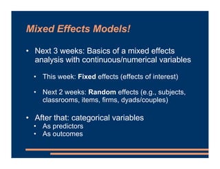 Mixed Effects Models!
• Next 3 weeks: Basics of a mixed effects
analysis with continuous/numerical variables
• This week: Fixed effects (effects of interest)
• Next 2 weeks: Random effects (e.g., subjects,
classrooms, items, firms, dyads/couples)
• After that: categorical variables
• As predictors
• As outcomes
 