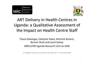 ART Delivery in Health Centres in
Uganda: a Qualitative Assessment of
 the Impact on Health Centre Staff
   Flavia Zalwango, Celestine Ilakut, Remmie Kimera,
             Benson Droti and Janet Seeley
       MRC/UVRI Uganda Research Unit on AIDS

     5th SAHARA conference, South Africa, 30th November – 3rd December 2009



                                                                              1
 