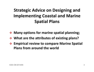 ICES CM 2013/I05 3
Strategic Advice on Designing and 
Implementing Coastal and Marine 
Spatial Plans 
 Many options for marine spatial planning; 
 What are the attributes of existing plans?
 Empirical review to compare Marine Spatial 
Plans from around the world
 