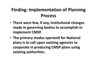 Finding: Implementation of Planning 
Process
• There were few, if any, institutional changes 
made in governing bodies to accomplish or 
implement CMSP.  
• The primary modus operandi for National 
plans is to call upon existing agencies to 
cooperate in producing CMSP plans using 
existing authorities. 
 