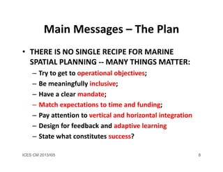 ICES CM 2013/I05 8
Main Messages – The Plan
• THERE IS NO SINGLE RECIPE FOR MARINE 
SPATIAL PLANNING ‐‐ MANY THINGS MATTER:
– Try to get to operational objectives;
– Be meaningfully inclusive;
– Have a clear mandate;
– Match expectations to time and funding;
– Pay attention to vertical and horizontal integration
– Design for feedback and adaptive learning
– State what constitutes success? 
 