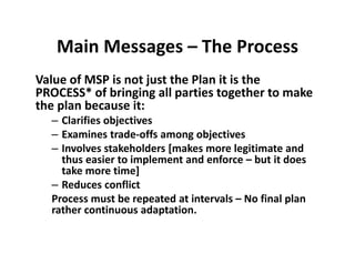 Main Messages – The Process
Value of MSP is not just the Plan it is the 
PROCESS* of bringing all parties together to make 
the plan because it:
– Clarifies objectives
– Examines trade‐offs among objectives
– Involves stakeholders [makes more legitimate and 
thus easier to implement and enforce – but it does 
take more time]
– Reduces conflict
Process must be repeated at intervals – No final plan 
rather continuous adaptation. 
 
