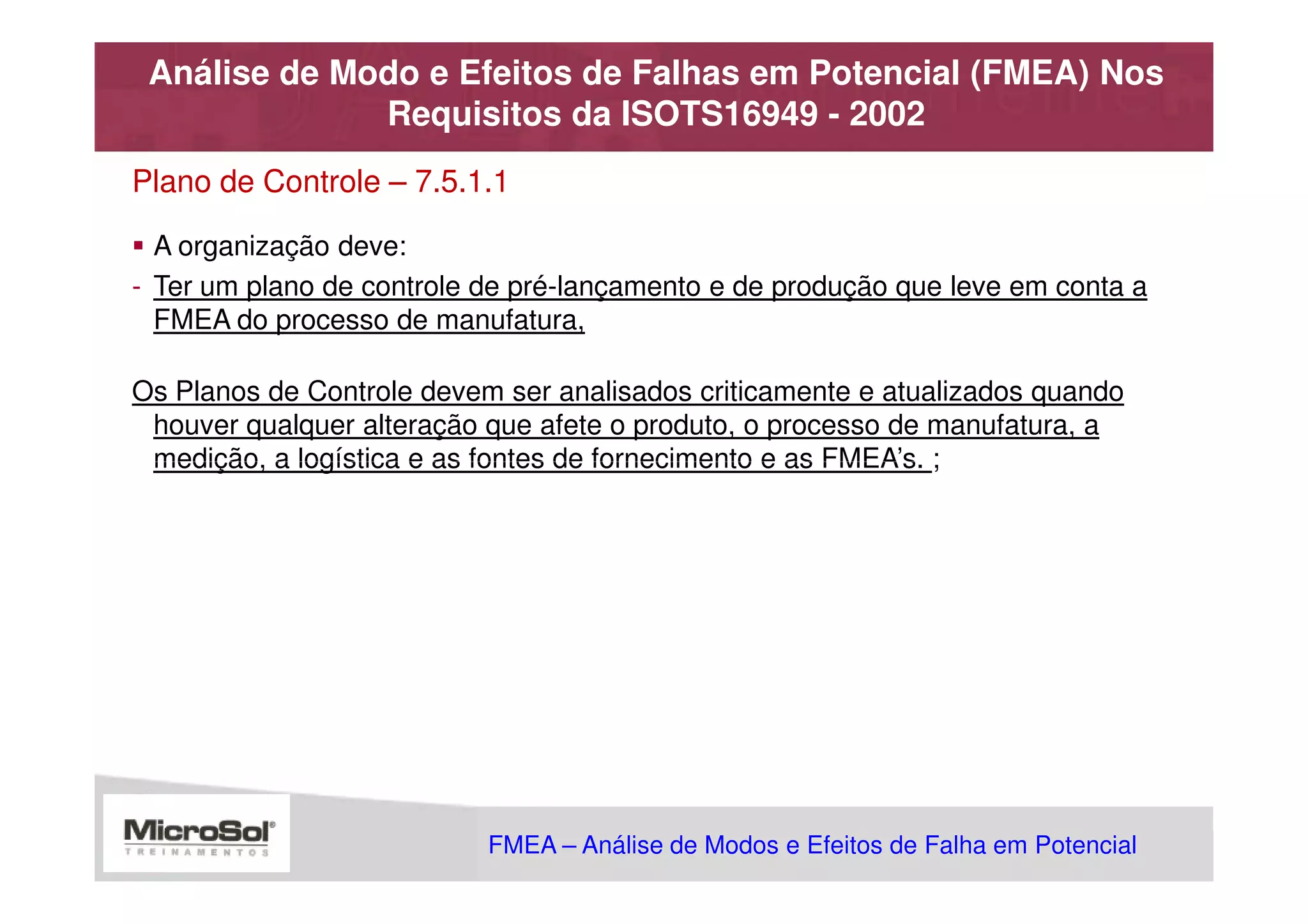 Análise de Modo e Efeitos de Falhas em Potencial (FMEA) Nos
              Requisitos da ISOTS16949 - 2002
Plano de Controle – 7.5.1.1

  A organização deve:
- Ter um plano de controle de pré-lançamento e de produção que leve em conta a
  FMEA do processo de manufatura,

Os Planos de Controle devem ser analisados criticamente e atualizados quando
 houver qualquer alteração que afete o produto, o processo de manufatura, a
 medição, a logística e as fontes de fornecimento e as FMEA’s. ;




                           FMEA – Análise de Modos e Efeitos de Falha em Potencial
                                                      MSA - Análise dos Sistemas de Medição
 