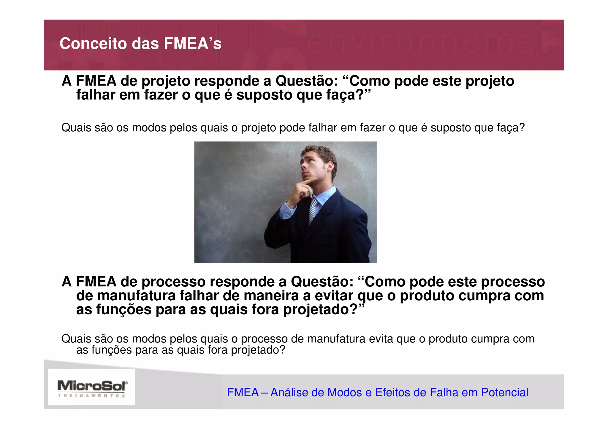 Conceito das FMEA’s

A FMEA de projeto responde a Questão: “Como pode este projeto
  falhar em fazer o que é suposto que faça?”

Quais são os modos pelos quais o projeto pode falhar em fazer o que é suposto que faça?




A FMEA de processo responde a Questão: “Como pode este processo
  de manufatura falhar de maneira a evitar que o produto cumpra com
  as funções para as quais fora projetado?”
Quais são os modos pelos quais o processo de manufatura evita que o produto cumpra com
  as funções para as quais fora projetado?


                               FMEA – Análise de Modos e Efeitos de Falha em Potencial
                                                           MSA - Análise dos Sistemas de Medição
 