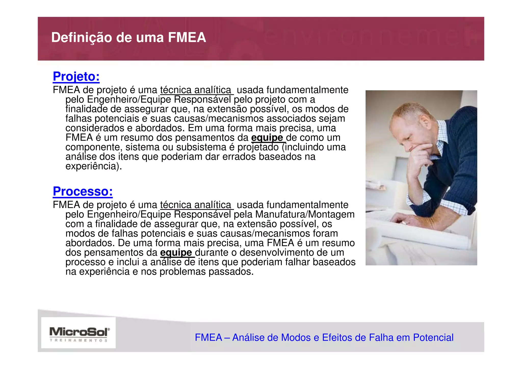 Definição de uma FMEA

Projeto:
FMEA de projeto é uma técnica analítica usada fundamentalmente
  pelo Engenheiro/Equipe Responsável pelo projeto com a
  finalidade de assegurar que, na extensão possível, os modos de
  falhas potenciais e suas causas/mecanismos associados sejam
  considerados e abordados. Em uma forma mais precisa, uma
  FMEA é um resumo dos pensamentos da equipe de como um
  componente, sistema ou subsistema é projetado (incluindo uma
  análise dos itens que poderiam dar errados baseados na
  experiência).

Processo:
FMEA de projeto é uma técnica analítica usada fundamentalmente
  pelo Engenheiro/Equipe Responsável pela Manufatura/Montagem
  com a finalidade de assegurar que, na extensão possível, os
  modos de falhas potenciais e suas causas/mecanismos foram
  abordados. De uma forma mais precisa, uma FMEA é um resumo
  dos pensamentos da equipe durante o desenvolvimento de um
  processo e inclui a análise de itens que poderiam falhar baseados
  na experiência e nos problemas passados.




                               FMEA – Análise de Modos e Efeitos de Falha em Potencial
                                                           MSA - Análise dos Sistemas de Medição
 