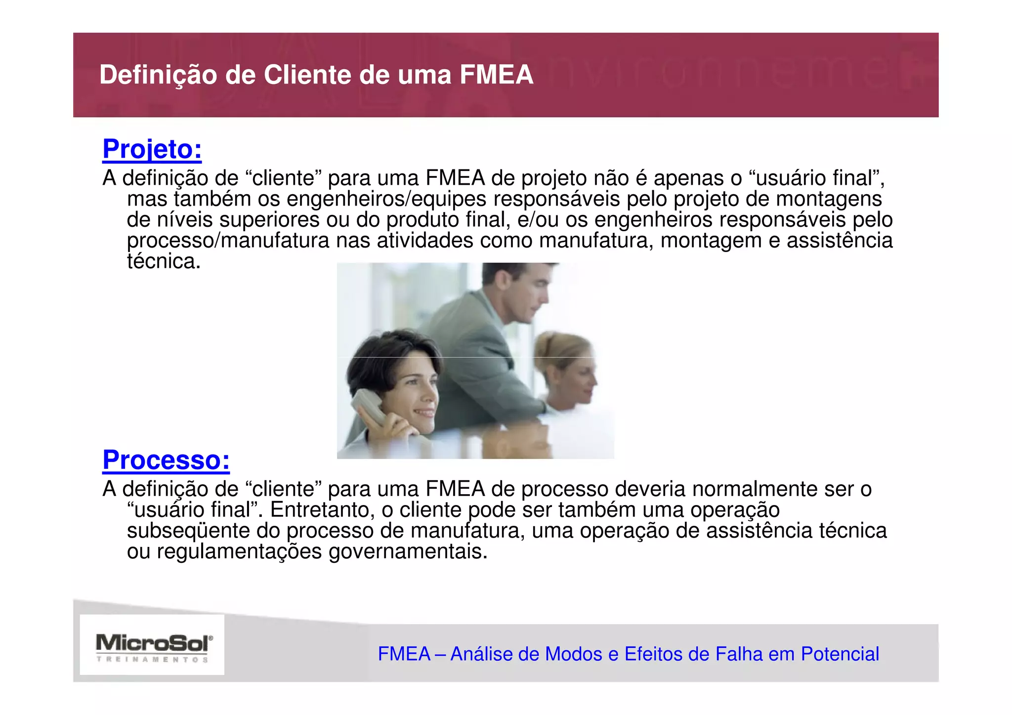 Definição de Cliente de uma FMEA

Projeto:
A definição de “cliente” para uma FMEA de projeto não é apenas o “usuário final”,
  mas também os engenheiros/equipes responsáveis pelo projeto de montagens
  de níveis superiores ou do produto final, e/ou os engenheiros responsáveis pelo
  processo/manufatura nas atividades como manufatura, montagem e assistência
  técnica.




Processo:
A definição de “cliente” para uma FMEA de processo deveria normalmente ser o
  “usuário final”. Entretanto, o cliente pode ser também uma operação
  subseqüente do processo de manufatura, uma operação de assistência técnica
  ou regulamentações governamentais.



                            FMEA – Análise de Modos e Efeitos de Falha em Potencial
                                                       MSA - Análise dos Sistemas de Medição
 