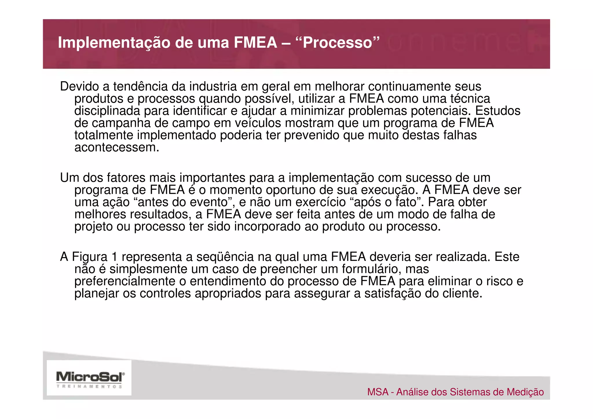 Implementação de uma FMEA – “Processo”

Devido a tendência da industria em geral em melhorar continuamente seus
  produtos e processos quando possível, utilizar a FMEA como uma técnica
  disciplinada para identificar e ajudar a minimizar problemas potenciais. Estudos
  de campanha de campo em veículos mostram que um programa de FMEA
  totalmente implementado poderia ter prevenido que muito destas falhas
  acontecessem.

Um dos fatores mais importantes para a implementação com sucesso de um
  programa de FMEA é o momento oportuno de sua execução. A FMEA deve ser
  uma ação “antes do evento”, e não um exercício “após o fato”. Para obter
  melhores resultados, a FMEA deve ser feita antes de um modo de falha de
  projeto ou processo ter sido incorporado ao produto ou processo.

A Figura 1 representa a seqüência na qual uma FMEA deveria ser realizada. Este
  não é simplesmente um caso de preencher um formulário, mas
  preferencialmente o entendimento do processo de FMEA para eliminar o risco e
  planejar os controles apropriados para assegurar a satisfação do cliente.




                                                      MSA - Análise dos Sistemas de Medição
 