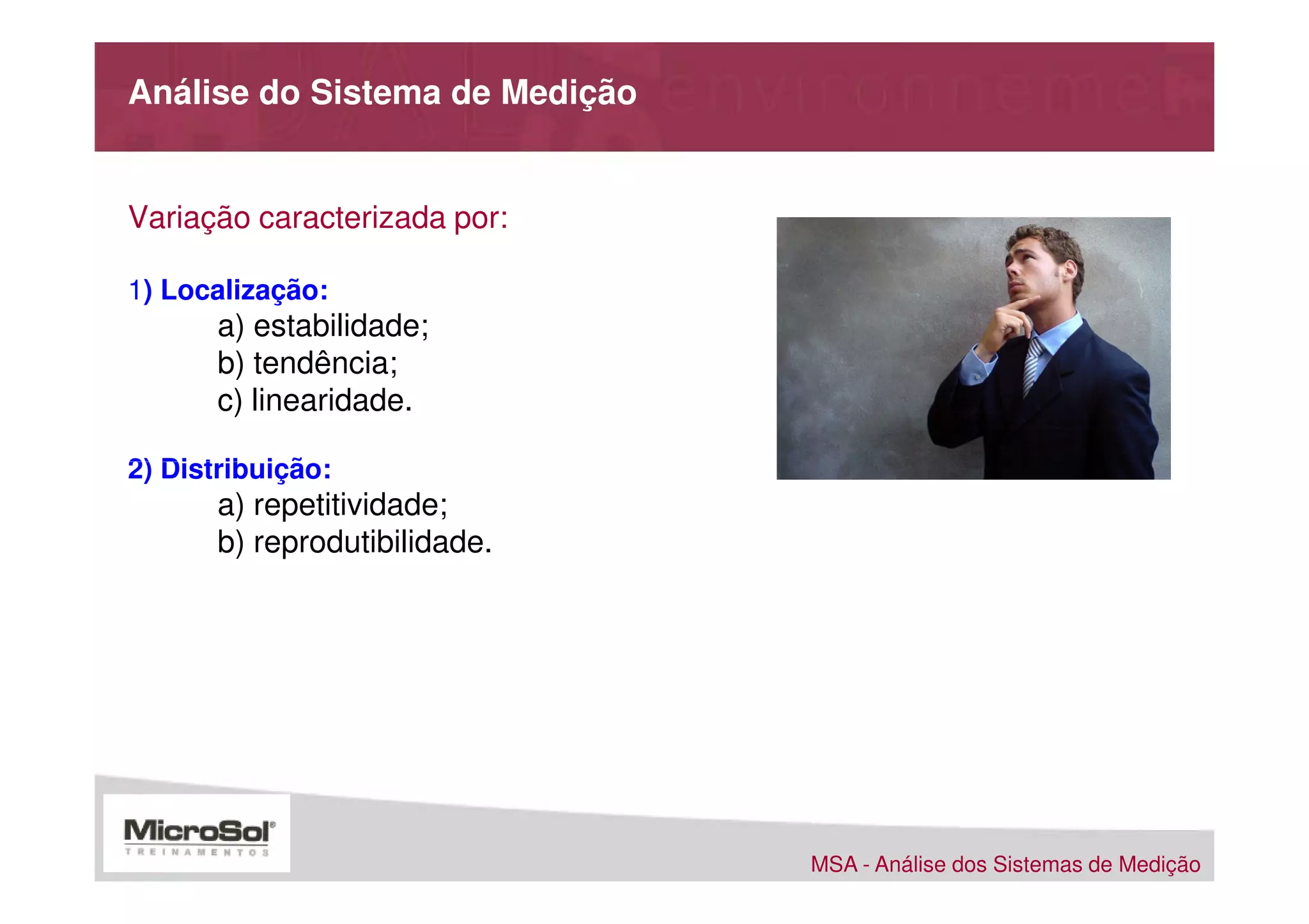 Análise do Sistema de Medição


Variação caracterizada por:

1) Localização:
       a) estabilidade;
       b) tendência;
       c) linearidade.

2) Distribuição:
       a) repetitividade;
       b) reprodutibilidade.




                                MSA - Análise dos Sistemas de Medição
 