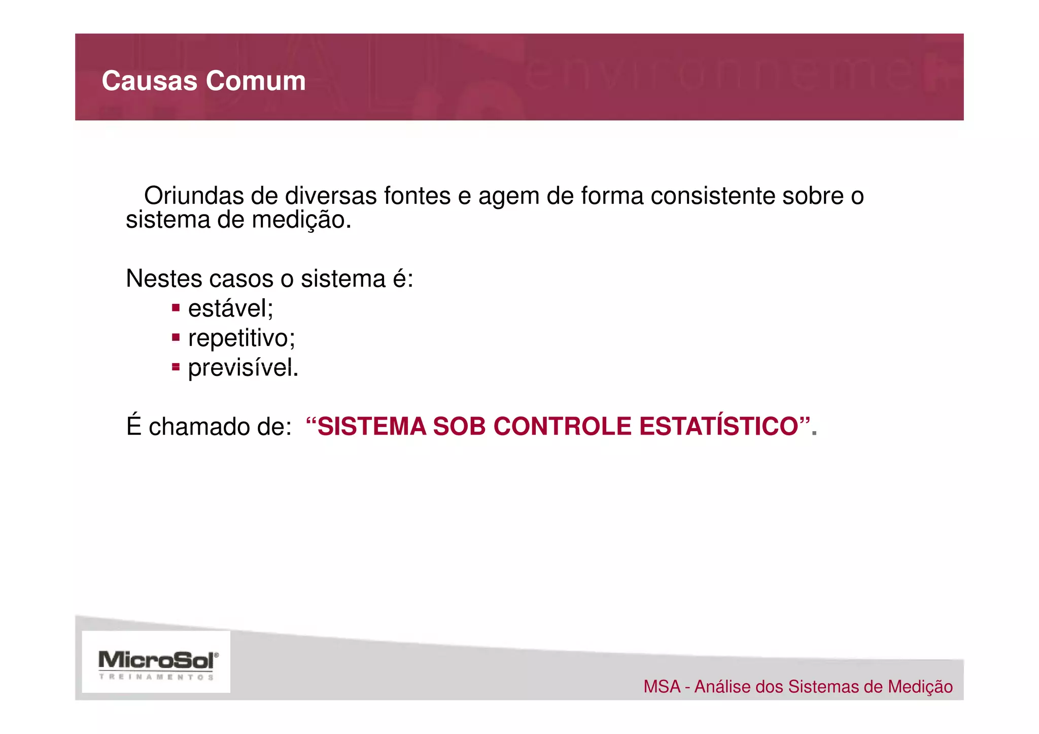 Causas Comum



   Oriundas de diversas fontes e agem de forma consistente sobre o
 sistema de medição.

 Nestes casos o sistema é:
      estável;
      repetitivo;
      previsível.                                 S.P.C

 É chamado de: “SISTEMA SOB CONTROLE ESTATÍSTICO”.




                                              MSA - Análise dos Sistemas de Medição
 