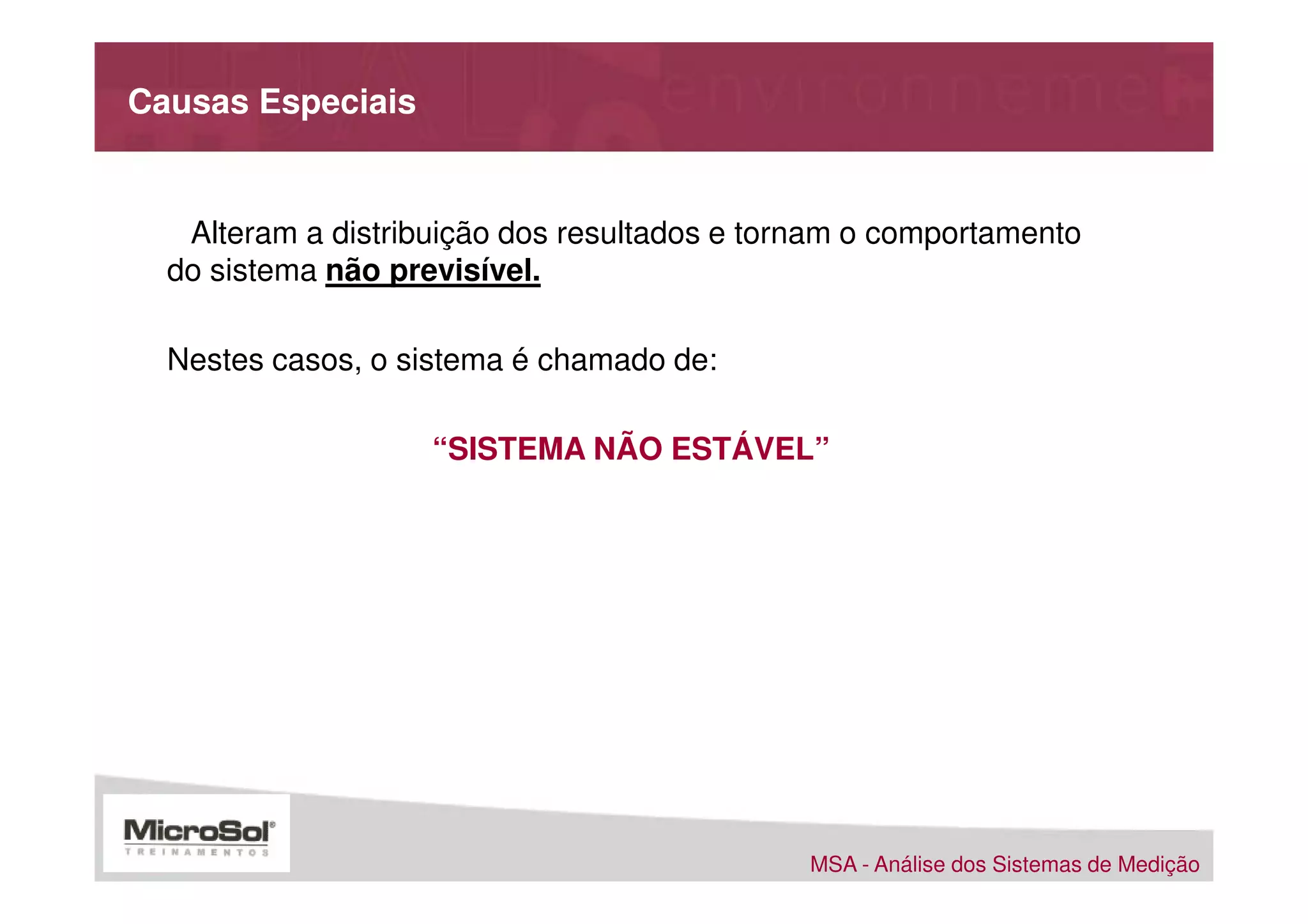 Causas Especiais


   Alteram a distribuição dos resultados e tornam o comportamento
  do sistema não previsível.

  Nestes casos, o sistema é chamado de:

                    “SISTEMA NÃO ESTÁVEL”




                                              MSA - Análise dos Sistemas de Medição
 