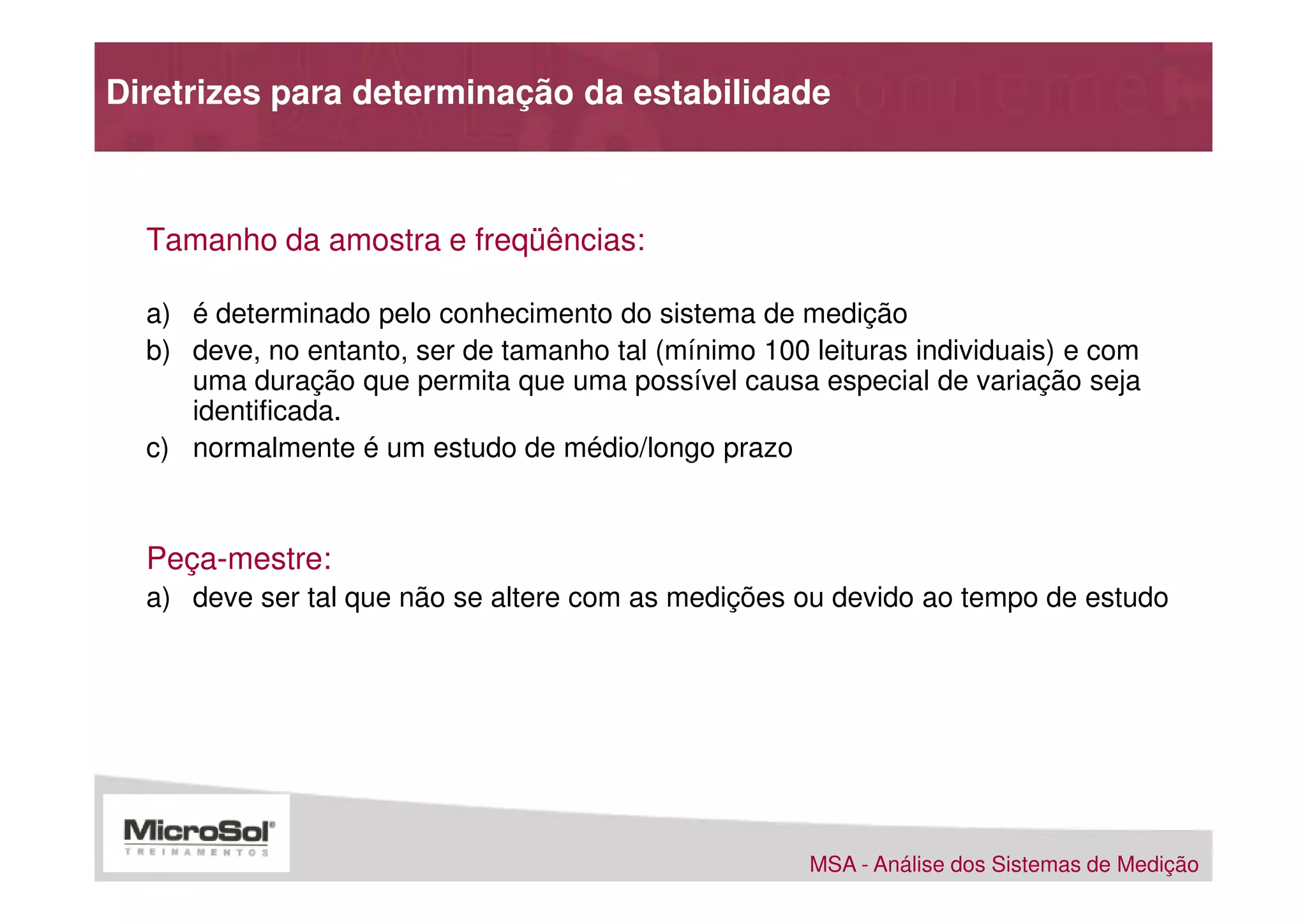 Diretrizes para determinação da estabilidade



  Tamanho da amostra e freqüências:

  a) é determinado pelo conhecimento do sistema de medição
  b) deve, no entanto, ser de tamanho tal (mínimo 100 leituras individuais) e com
     uma duração que permita que uma possível causa especial de variação seja
     identificada.
  c) normalmente é um estudo de médio/longo prazo



  Peça-mestre:
  a) deve ser tal que não se altere com as medições ou devido ao tempo de estudo




                                                      MSA - Análise dos Sistemas de Medição
 