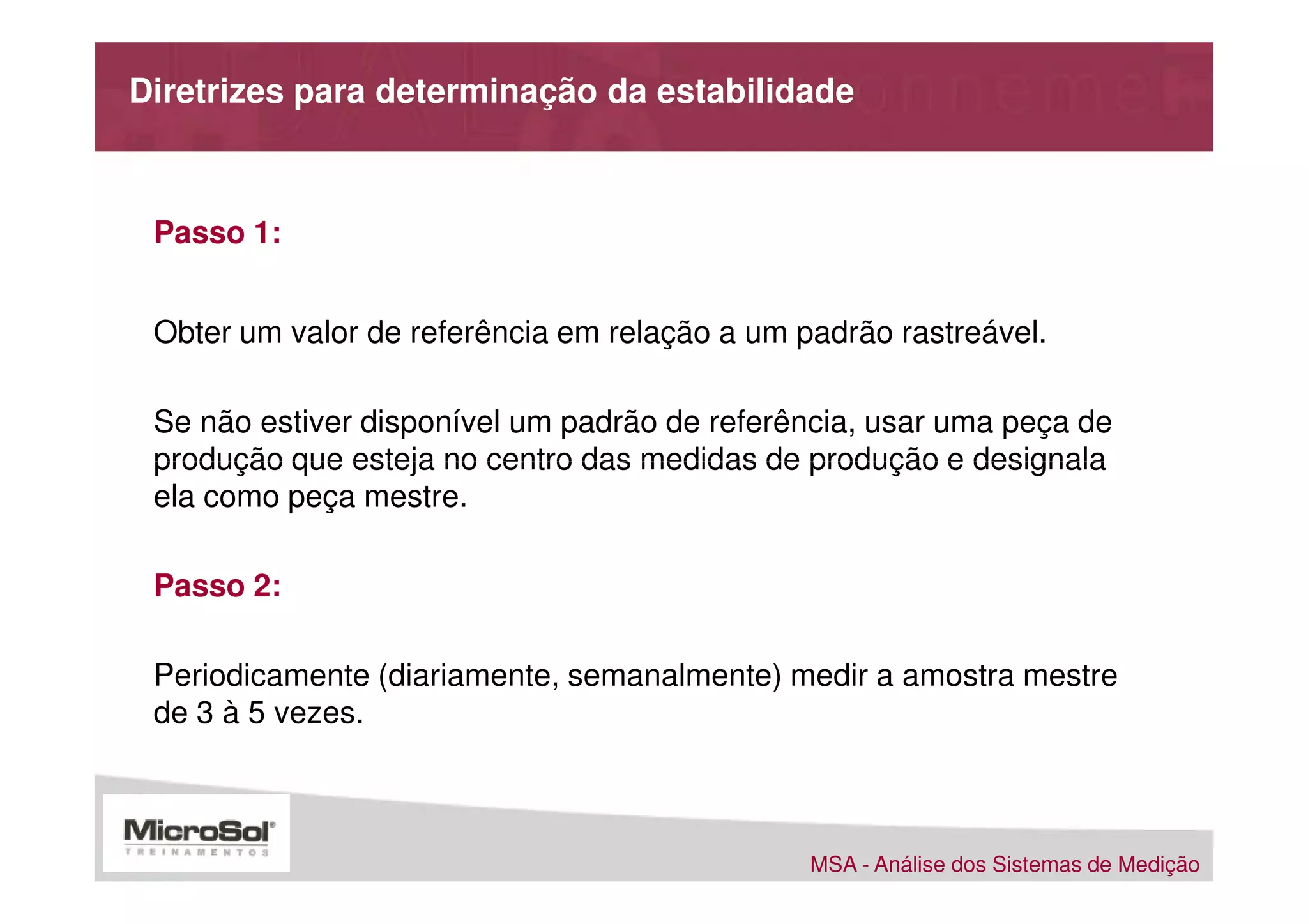 Diretrizes para determinação da estabilidade



 Passo 1:


 Obter um valor de referência em relação a um padrão rastreável.

 Se não estiver disponível um padrão de referência, usar uma peça de
 produção que esteja no centro das medidas de produção e designala
 ela como peça mestre.

 Passo 2:

 Periodicamente (diariamente, semanalmente) medir a amostra mestre
 de 3 à 5 vezes.



                                               MSA - Análise dos Sistemas de Medição
 