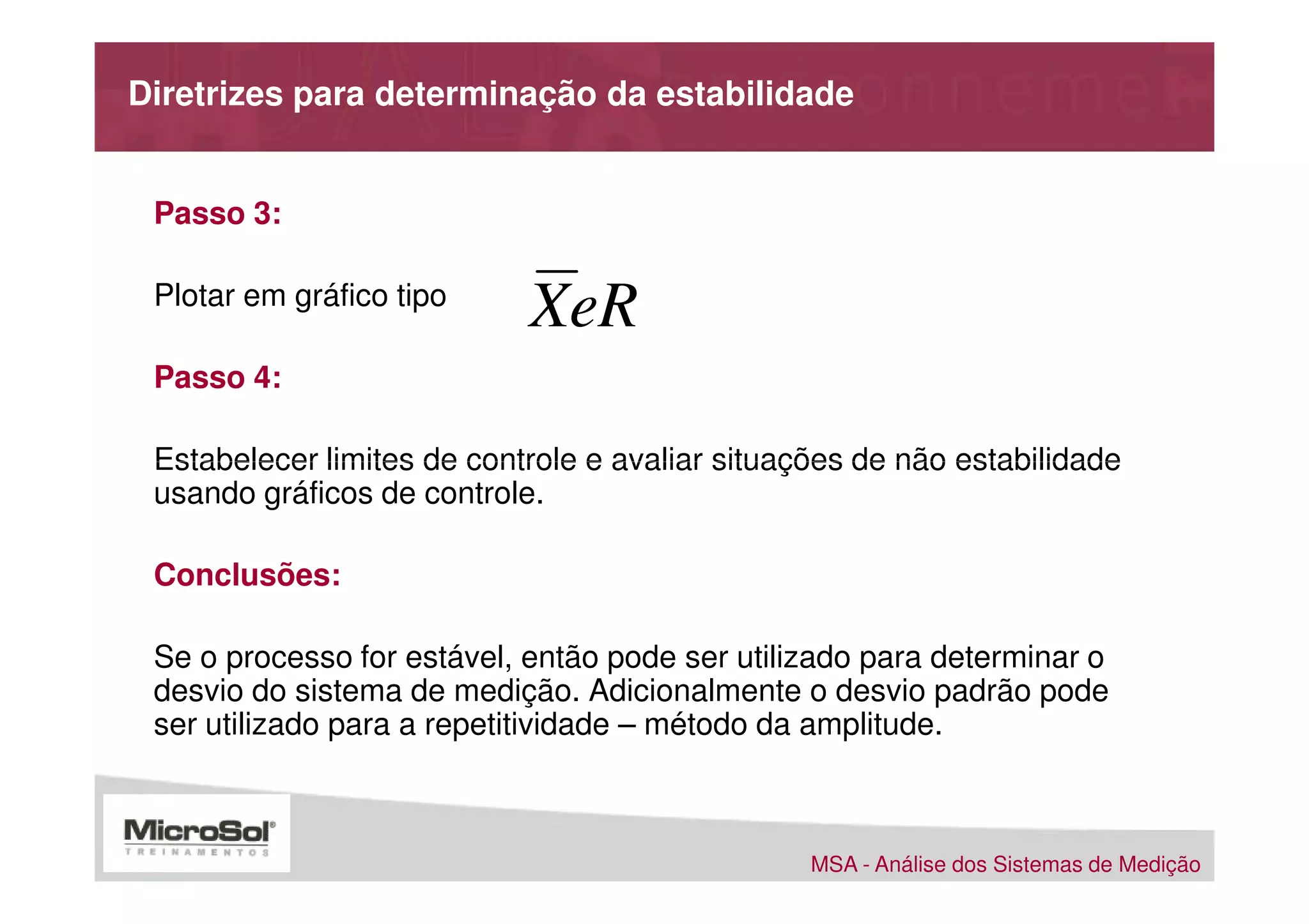Diretrizes para determinação da estabilidade


 Passo 3:

 Plotar em gráfico tipo
                            XeR
 Passo 4:

 Estabelecer limites de controle e avaliar situações de não estabilidade
 usando gráficos de controle.

 Conclusões:

 Se o processo for estável, então pode ser utilizado para determinar o
 desvio do sistema de medição. Adicionalmente o desvio padrão pode
 ser utilizado para a repetitividade – método da amplitude.



                                                 MSA - Análise dos Sistemas de Medição
 