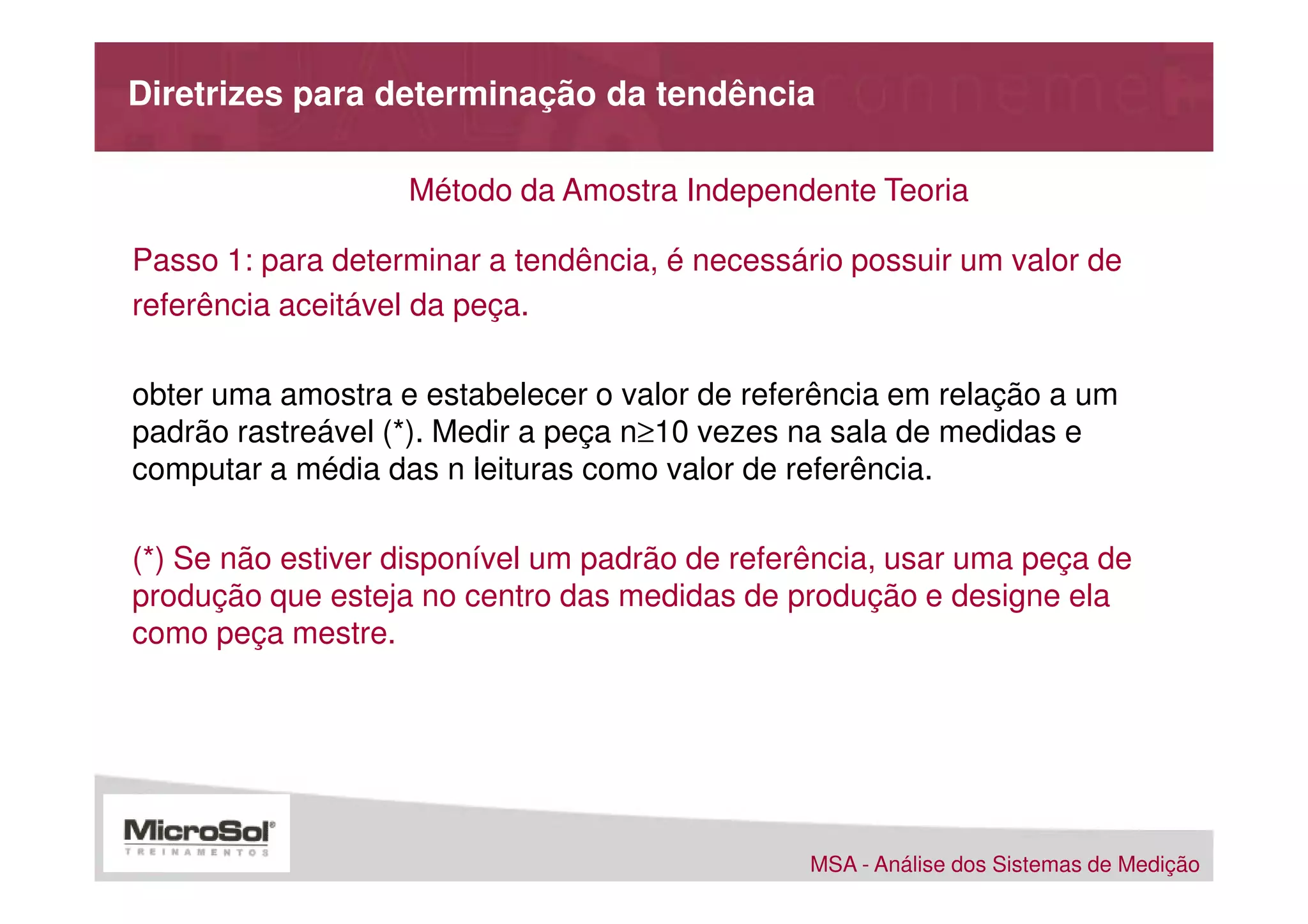 Diretrizes para determinação da tendência

                   Método da Amostra Independente Teoria

Passo 1: para determinar a tendência, é necessário possuir um valor de
referência aceitável da peça.

obter uma amostra e estabelecer o valor de referência em relação a um
padrão rastreável (*). Medir a peça n≥10 vezes na sala de medidas e
computar a média das n leituras como valor de referência.

(*) Se não estiver disponível um padrão de referência, usar uma peça de
produção que esteja no centro das medidas de produção e designe ela
como peça mestre.




                                                MSA - Análise dos Sistemas de Medição
 