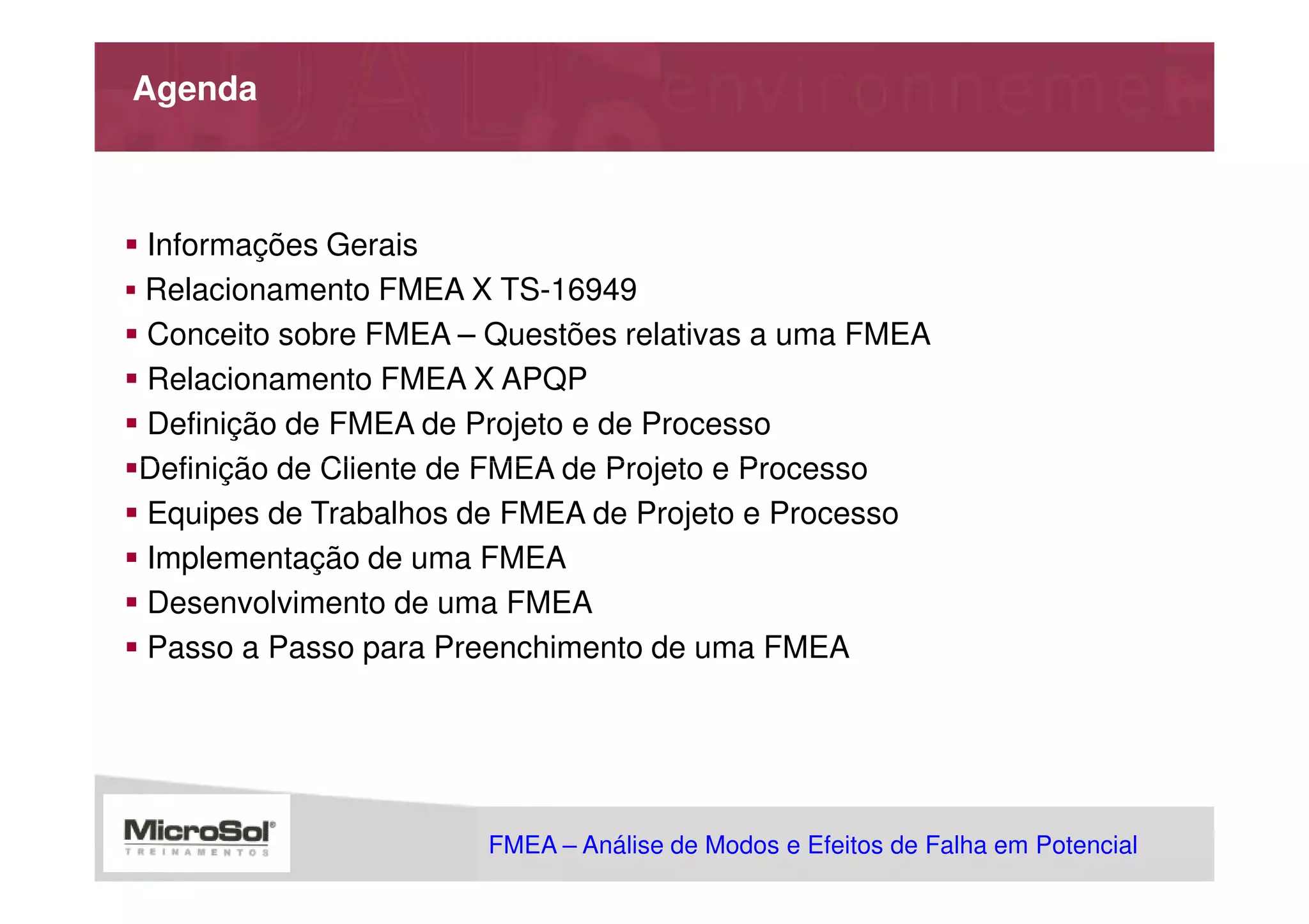 Agenda



Informações Gerais
Relacionamento FMEA X TS-16949
Conceito sobre FMEA – Questões relativas a uma FMEA
Relacionamento FMEA X APQP
Definição de FMEA de Projeto e de Processo
Definição de Cliente de FMEA de Projeto e Processo
Equipes de Trabalhos de FMEA de Projeto e Processo
Implementação de uma FMEA
Desenvolvimento de uma FMEA
Passo a Passo para Preenchimento de uma FMEA




                      FMEA – Análise de Modos e Efeitos de Falha em Potencial
                                                 MSA - Análise dos Sistemas de Medição
 