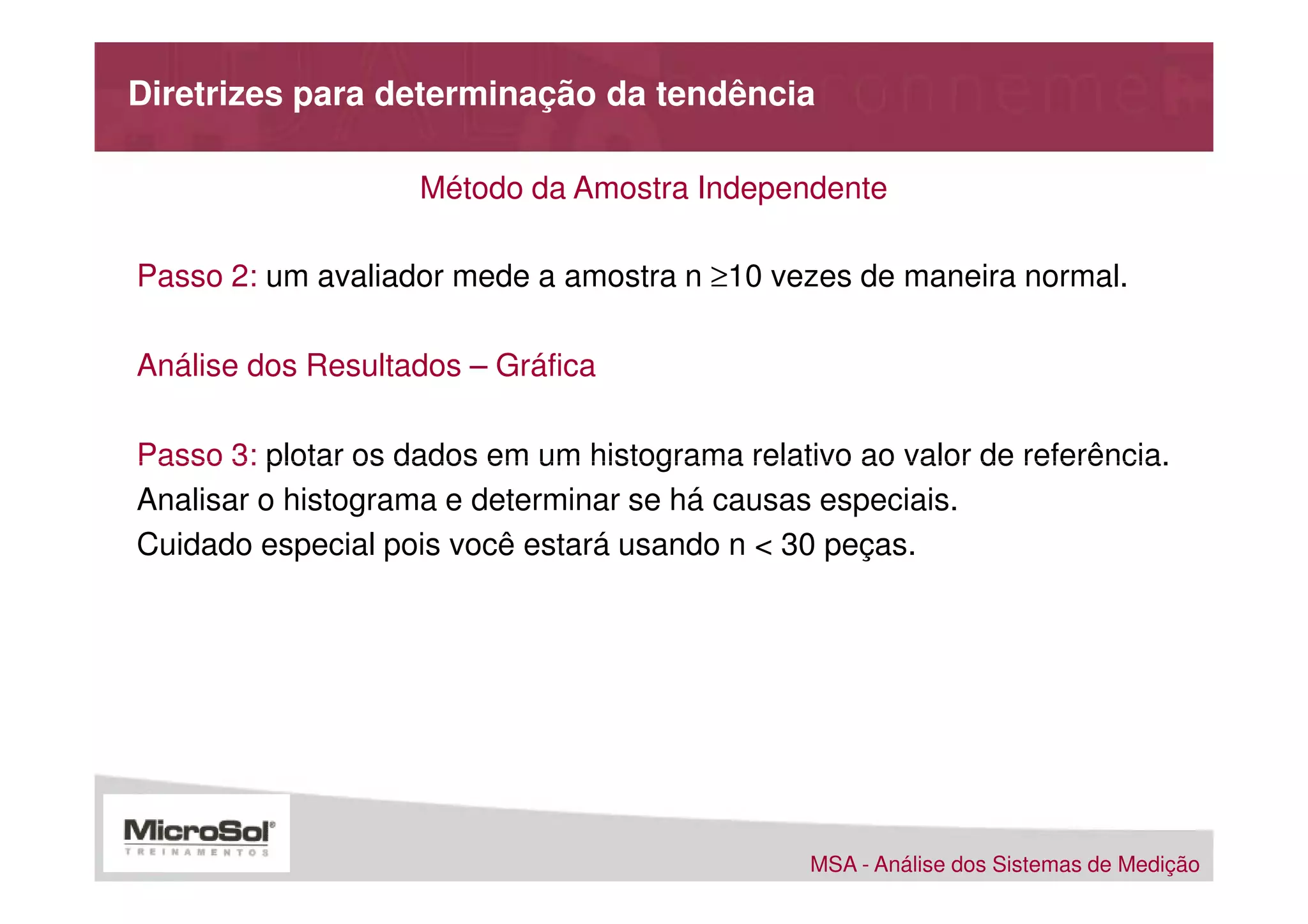 Diretrizes para determinação da tendência

                    Método da Amostra Independente

Passo 2: um avaliador mede a amostra n ≥10 vezes de maneira normal.

Análise dos Resultados – Gráfica

Passo 3: plotar os dados em um histograma relativo ao valor de referência.
Analisar o histograma e determinar se há causas especiais.
Cuidado especial pois você estará usando n < 30 peças.




                                                MSA - Análise dos Sistemas de Medição
 
