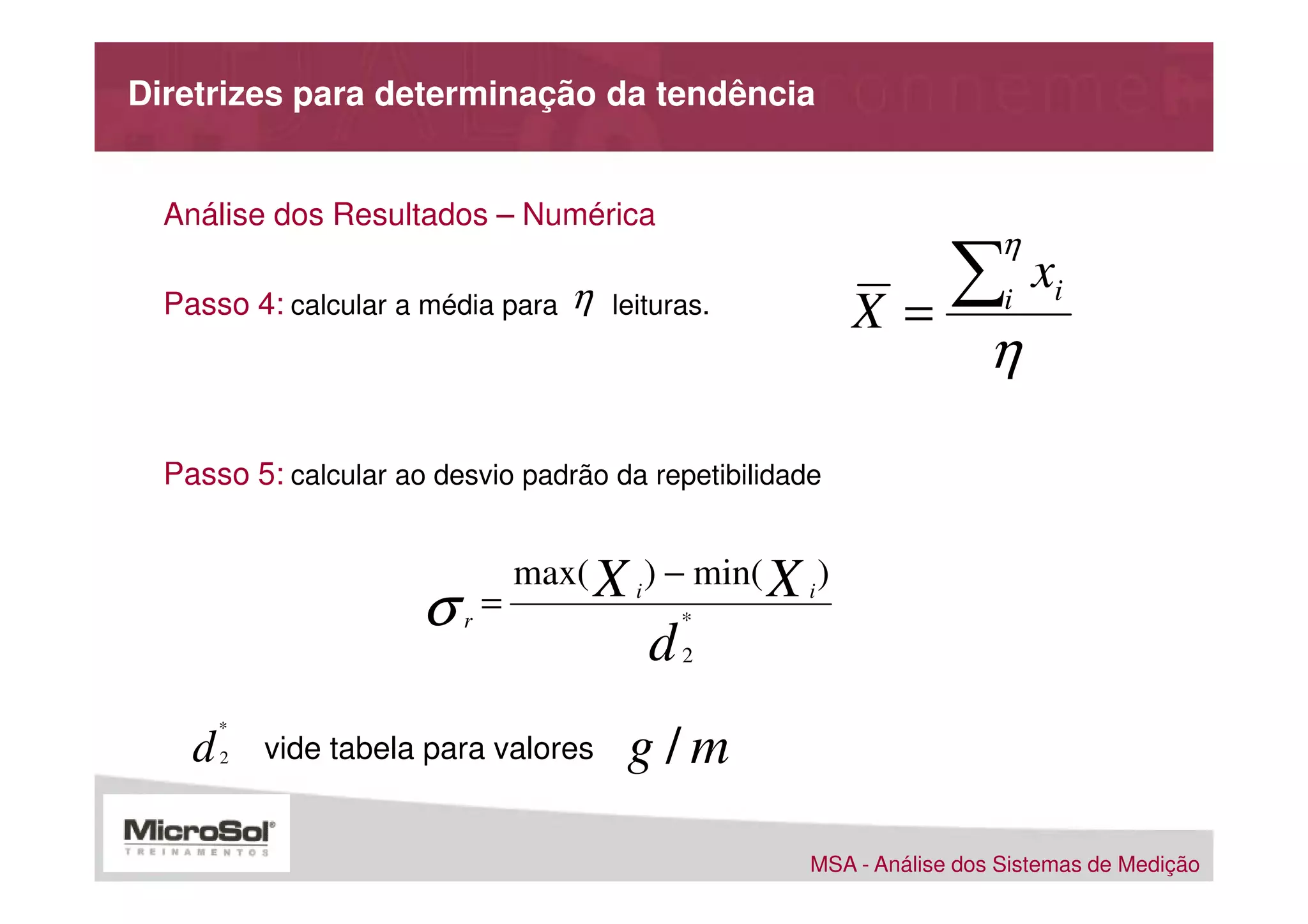Diretrizes para determinação da tendência


  Análise dos Resultados – Numérica
                                                                          η
  Passo 4: calcular a média para       η   leituras.         X =
                                                                 ∑        i
                                                                              xi
                                                                        η

  Passo 5: calcular ao desvio padrão da repetibilidade


                                   max( X i ) − min( X i )
                       σ   r
                               =                  *
                                              d   2


        *
    d   2   vide tabela para valores        g/m

                                                        MSA - Análise dos Sistemas de Medição
 