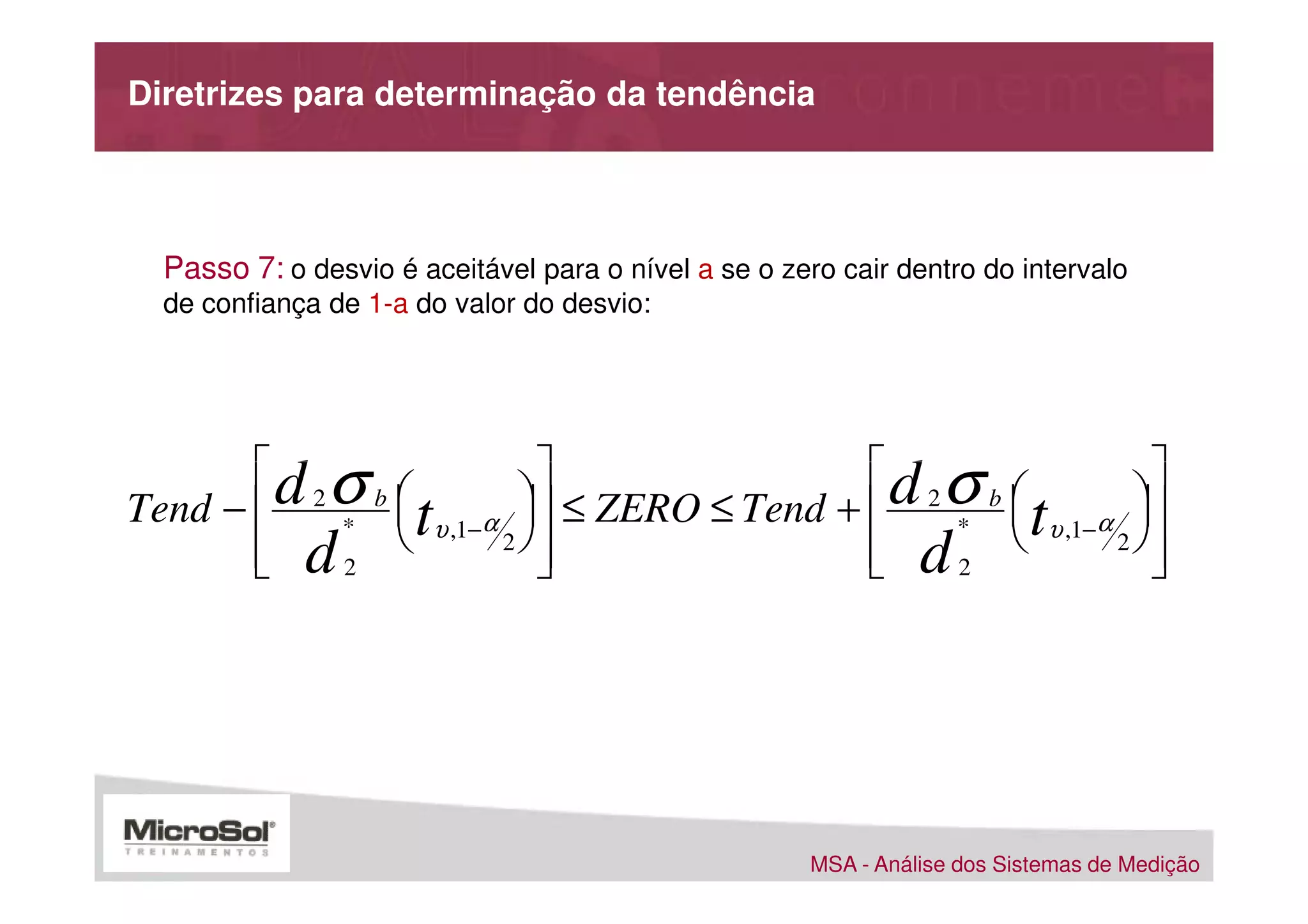 Diretrizes para determinação da tendência




  Passo 7: o desvio é aceitável para o nível a se o zero cair dentro do intervalo
  de confiança de 1-a do valor do desvio:




       d σ                                d σ                
Tend −  2 * b  tυ ,1−α  ≤ ZERO ≤ Tend +  2 * b  tυ ,1−α 
                                                           
        d2 
       
                        2
                           
                                            d2 
                                            
                                                             2
                                                                
                                                                




                                                      MSA - Análise dos Sistemas de Medição
 