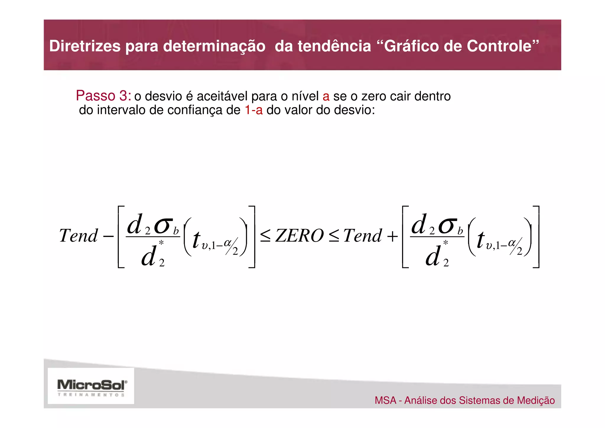 Diretrizes para determinação da tendência “Gráfico de Controle”


   Passo 3: o desvio é aceitável para o nível a se o zero cair dentro
   do intervalo de confiança de 1-a do valor do desvio:




        d σ                                d σ                
 Tend −  2 * b  tυ ,1−α  ≤ ZERO ≤ Tend +  2 * b  tυ ,1−α 
                                                            
         d2 
        
                         2
                            
                                             d2 
                                             
                                                              2
                                                                 
                                                                 




                                                       MSA - Análise dos Sistemas de Medição
 