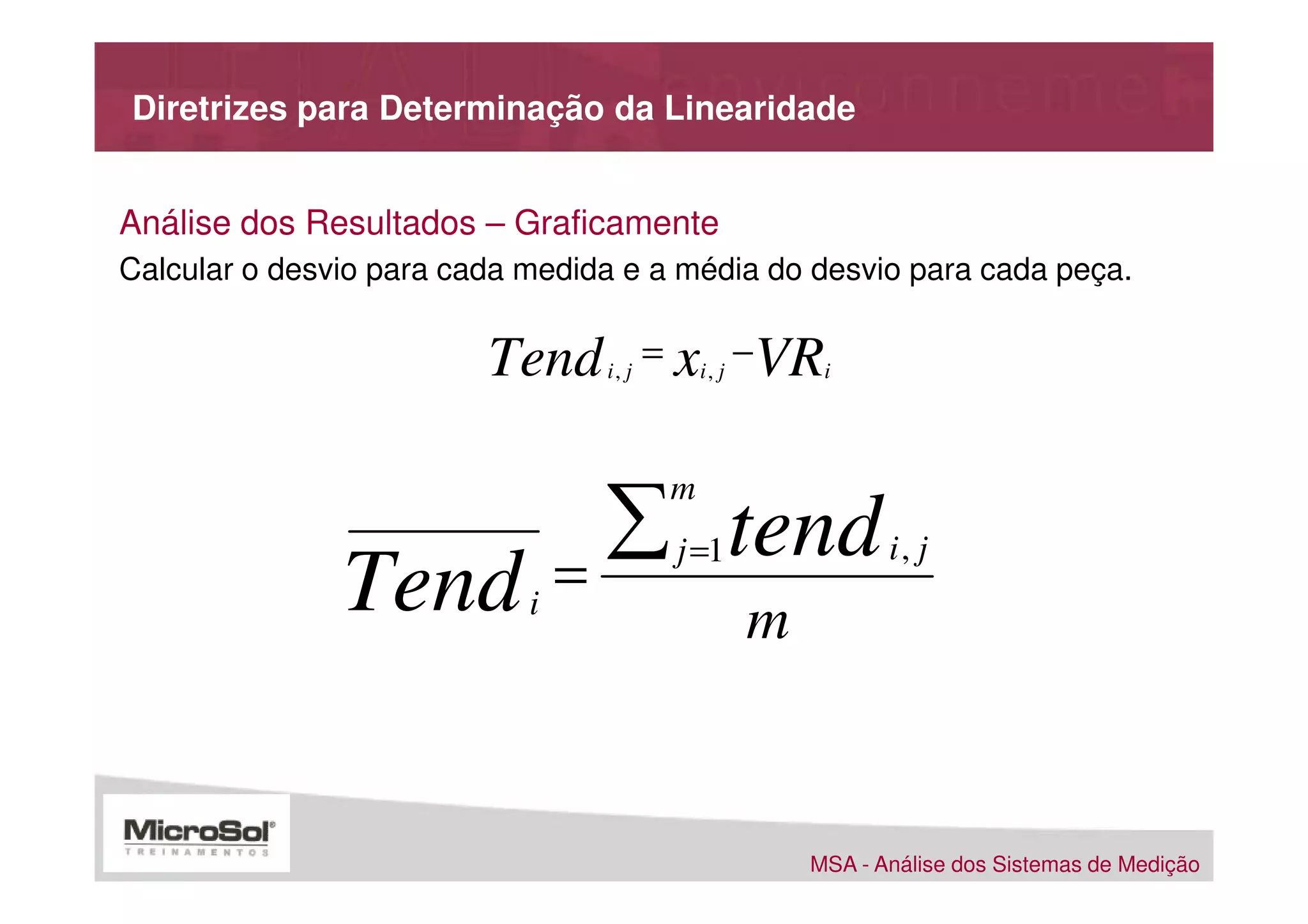 Diretrizes para Determinação da Linearidade


Análise dos Resultados – Graficamente
Calcular o desvio para cada medida e a média do desvio para cada peça.


                         Tend    i, j
                                        = xi , j −VRi



                                  ∑ tend
                                         m
                                          j =1              i, j
               Tend         i
                                =
                                                 m


                                                     MSA - Análise dos Sistemas de Medição
 