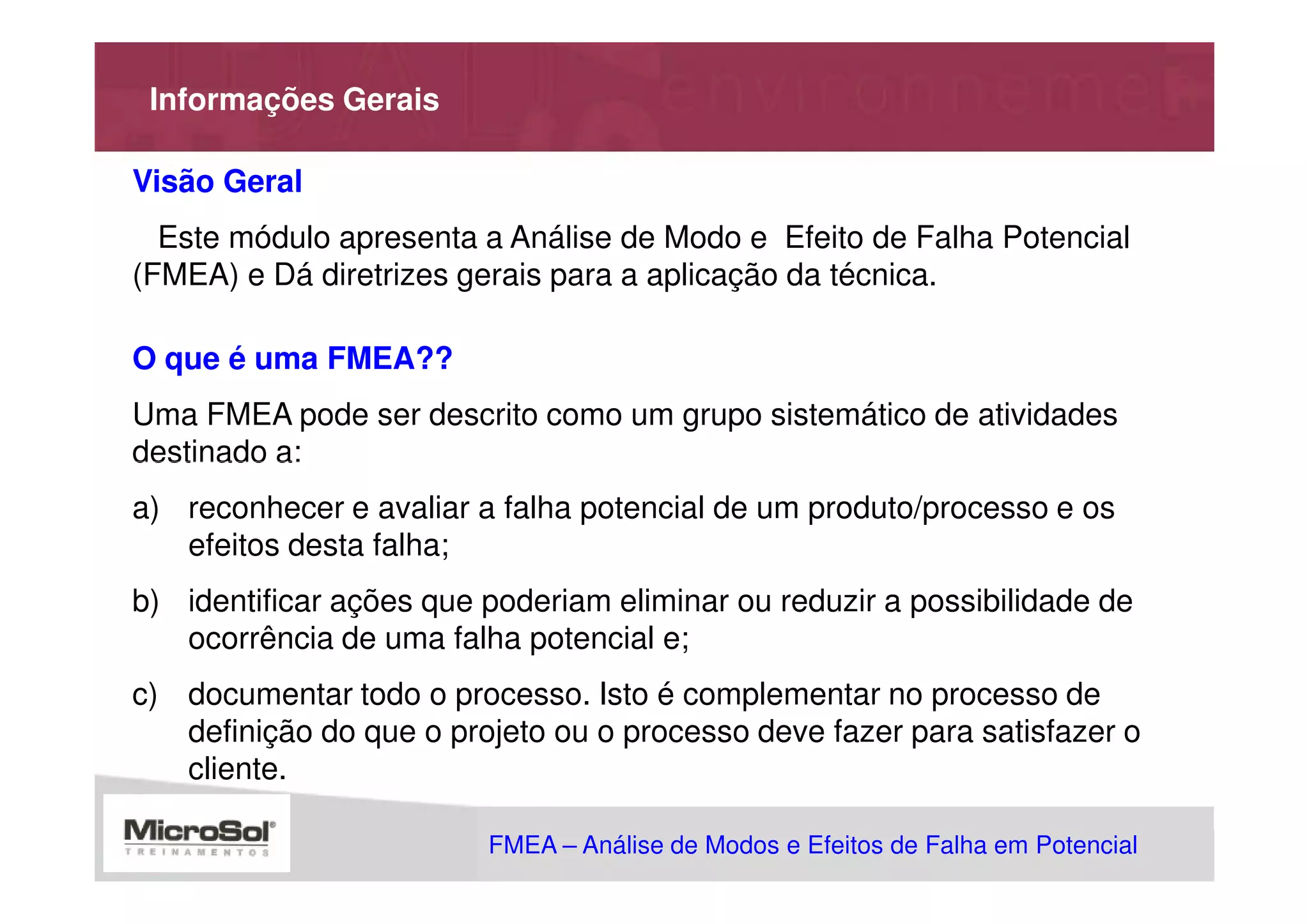 Informações Gerais

Visão Geral
  Este módulo apresenta a Análise de Modo e Efeito de Falha Potencial
(FMEA) e Dá diretrizes gerais para a aplicação da técnica.

O que é uma FMEA??
Uma FMEA pode ser descrito como um grupo sistemático de atividades
destinado a:
a) reconhecer e avaliar a falha potencial de um produto/processo e os
   efeitos desta falha;
b) identificar ações que poderiam eliminar ou reduzir a possibilidade de
   ocorrência de uma falha potencial e;
c) documentar todo o processo. Isto é complementar no processo de
   definição do que o projeto ou o processo deve fazer para satisfazer o
   cliente.

                         FMEA – Análise de Modos e Efeitos de Falha em Potencial
                                                    MSA - Análise dos Sistemas de Medição
 