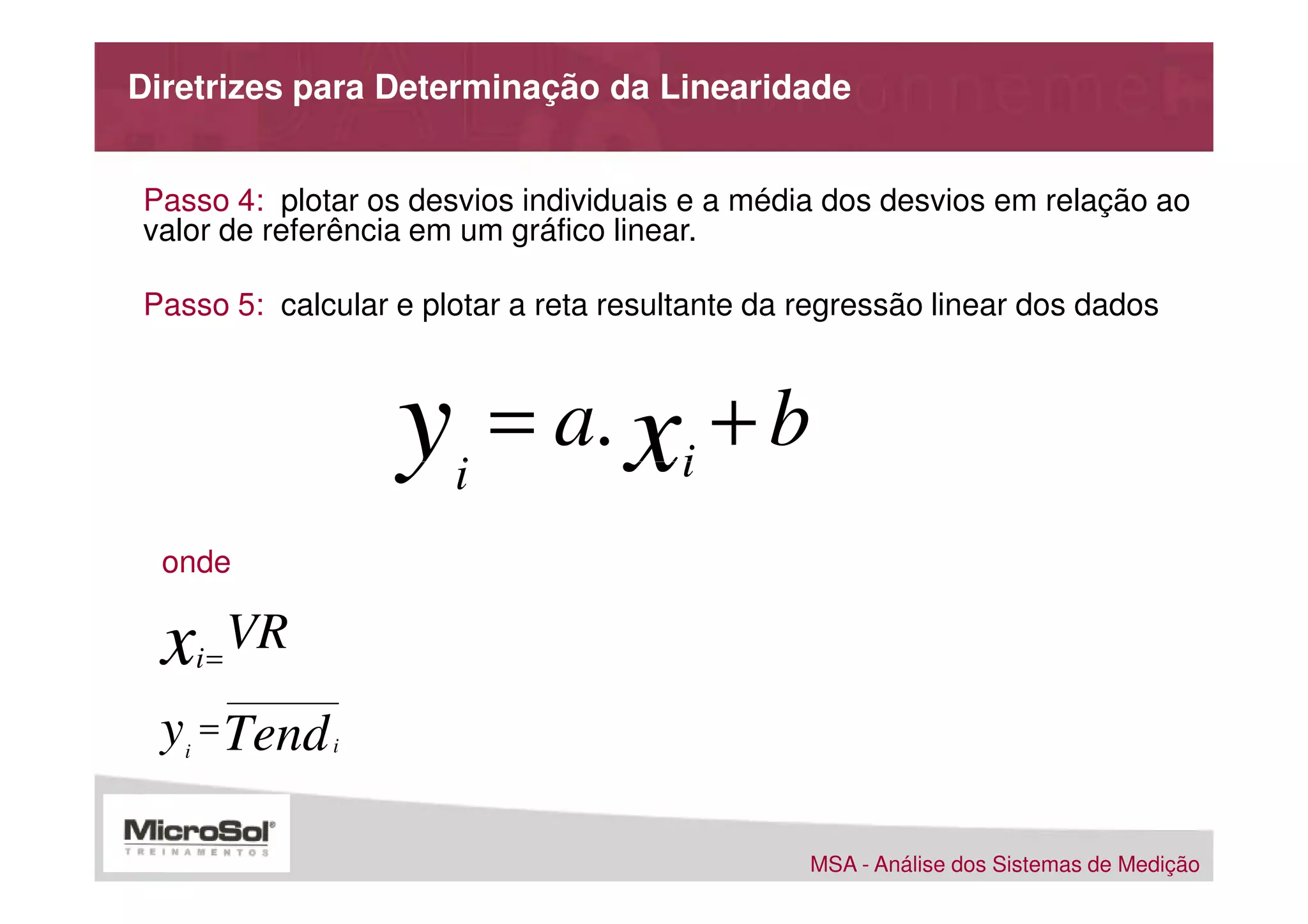 Diretrizes para Determinação da Linearidade


Passo 4: plotar os desvios individuais e a média dos desvios em relação ao
valor de referência em um gráfico linear.

Passo 5: calcular e plotar a reta resultante da regressão linear dos dados



                     y = a. x + b
                      i                i
  onde

  x    i=
            VR
 y = Tend
   i             i




                                                MSA - Análise dos Sistemas de Medição
 