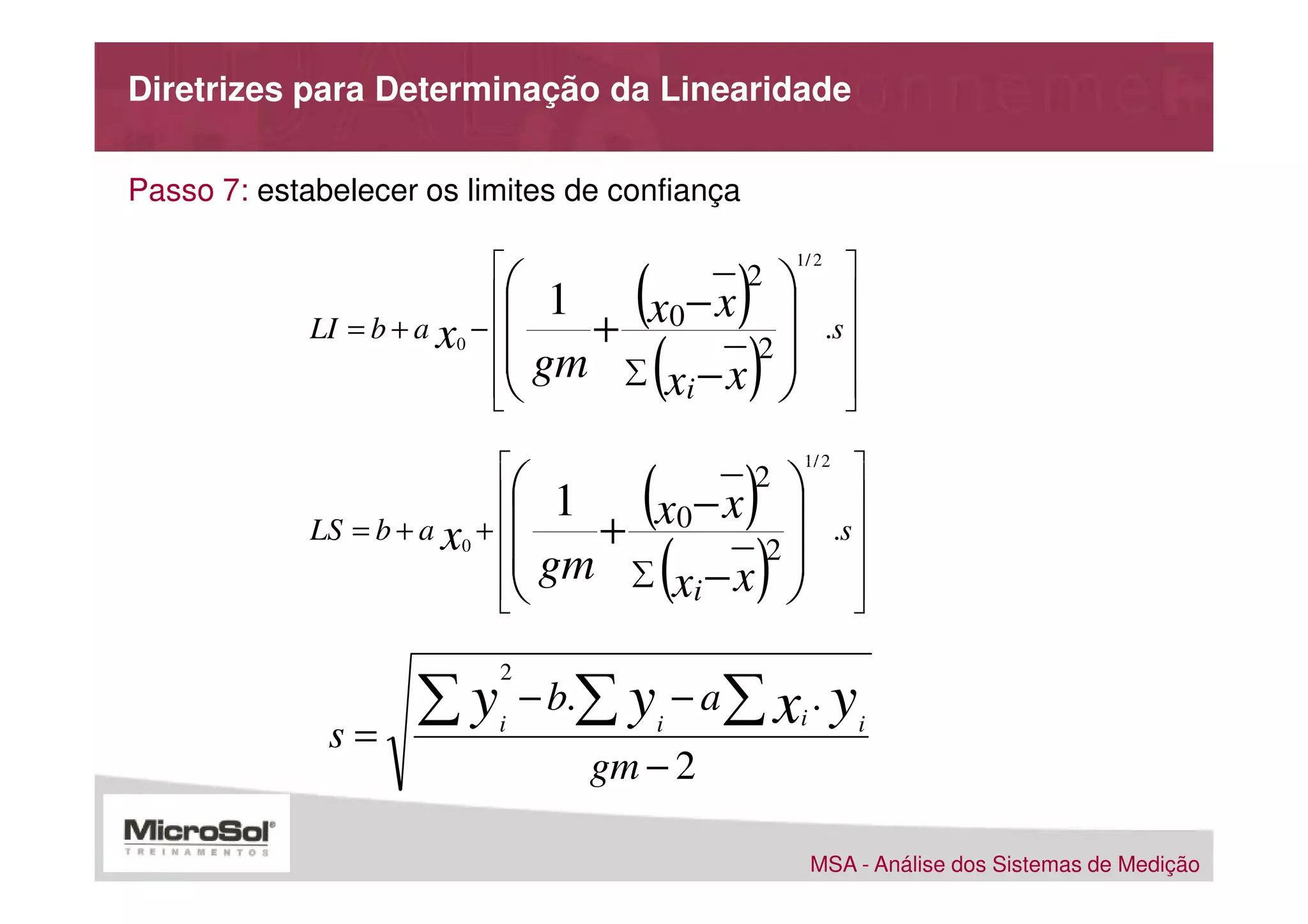 Diretrizes para Determinação da Linearidade

Passo 7: estabelecer os limites de confiança

                             
                                       (     )               
                                                   1/ 2

                                     x0 − x 
                                               2
                                   1                         
             LI = b + a x0 −       +                   .s 
                             
                             
                             
                                           ( )
                                  gm ∑ xi − x 2 
                                                
                                                             
                                                             
                                                             

                             
                                        (     )               
                                                    1/ 2

                                        −x 
                                               2
                                   1                          
             LS = b + a x0 +       + x0                 .s 
                             
                             
                             
                                            ( )
                                  gm ∑ xi − x 2 
                                                
                                                              
                                                              
                                                              


                      ∑y         − b.∑ y − a ∑ xi . y
                             2

              s=             i             i                     i
                                     gm − 2

                                                     MSA - Análise dos Sistemas de Medição
 