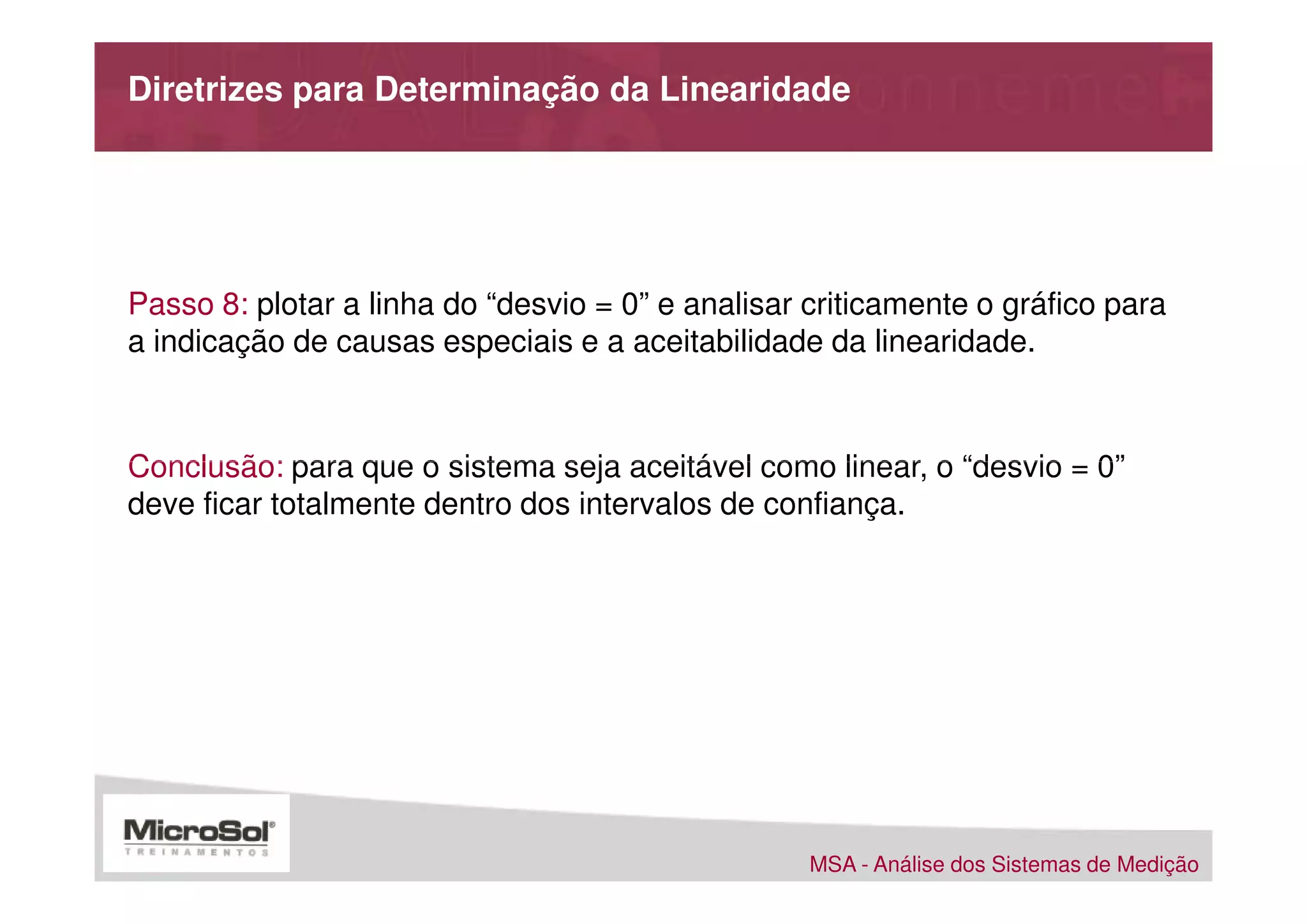 Diretrizes para Determinação da Linearidade




Passo 8: plotar a linha do “desvio = 0” e analisar criticamente o gráfico para
a indicação de causas especiais e a aceitabilidade da linearidade.



Conclusão: para que o sistema seja aceitável como linear, o “desvio = 0”
deve ficar totalmente dentro dos intervalos de confiança.




                                                   MSA - Análise dos Sistemas de Medição
 