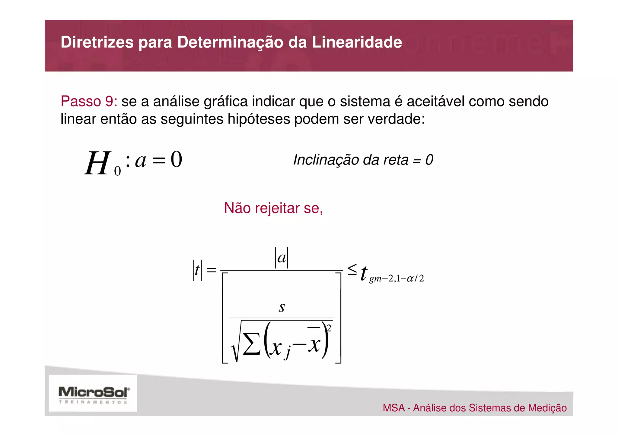 Diretrizes para Determinação da Linearidade


Passo 9: se a análise gráfica indicar que o sistema é aceitável como sendo
linear então as seguintes hipóteses podem ser verdade:


   H    0
            :a = 0                       Inclinação da reta = 0


                           Não rejeitar se,


                                     a
                     t =                            ≤ t gm − 2,1−α / 2
                                               
                                    s          
                                               
                           
                           
                           
                                 (
                               ∑ x j−x       )2
                                                
                                                
                                                

                                                            MSA - Análise dos Sistemas de Medição
 