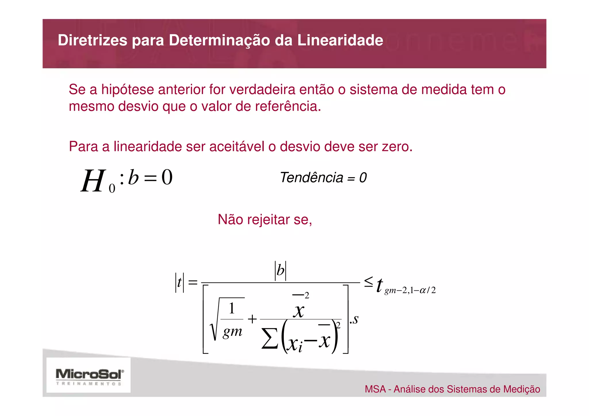 Diretrizes para Determinação da Linearidade


 Se a hipótese anterior for verdadeira então o sistema de medida tem o
 mesmo desvio que o valor de referência.

 Para a linearidade ser aceitável o desvio deve ser zero.

   H   0
           :b = 0                    Tendência = 0

                           Não rejeitar se,


                                    b
                    t =                                 ≤ t gm − 2,1−α / 2
                                         2       
                           1 +          x        .s
                           gm
                          
                               ∑    (  xi − x   )
                                                 2
                                                  
                                                  

                                                        MSA - Análise dos Sistemas de Medição
 
