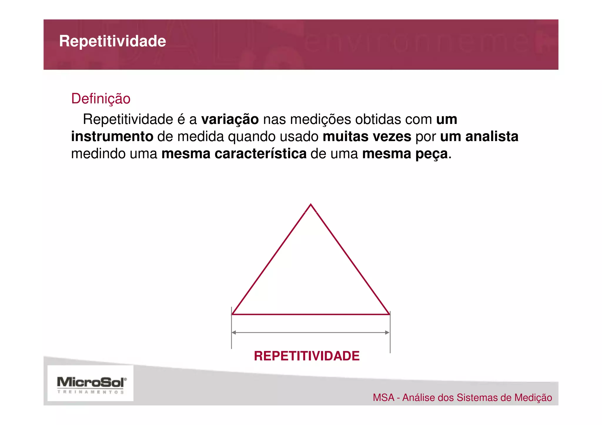 Repetitividade


 Definição
   Repetitividade é a variação nas medições obtidas com um
 instrumento de medida quando usado muitas vezes por um analista
 medindo uma mesma característica de uma mesma peça.




                          REPETITIVIDADE


                                           MSA - Análise dos Sistemas de Medição
 