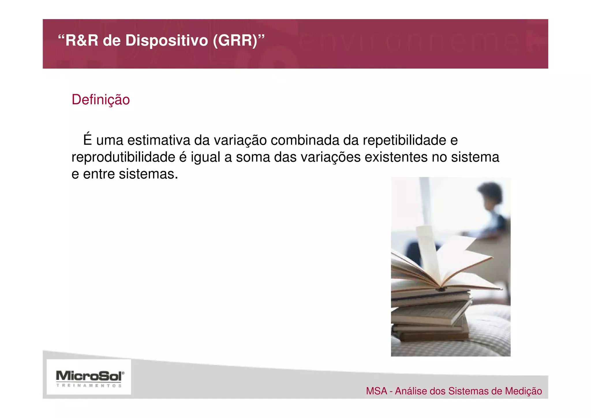 “R&R de Dispositivo (GRR)”


 Definição

   É uma estimativa da variação combinada da repetibilidade e
 reprodutibilidade é igual a soma das variações existentes no sistema
 e entre sistemas.




                                               MSA - Análise dos Sistemas de Medição
 