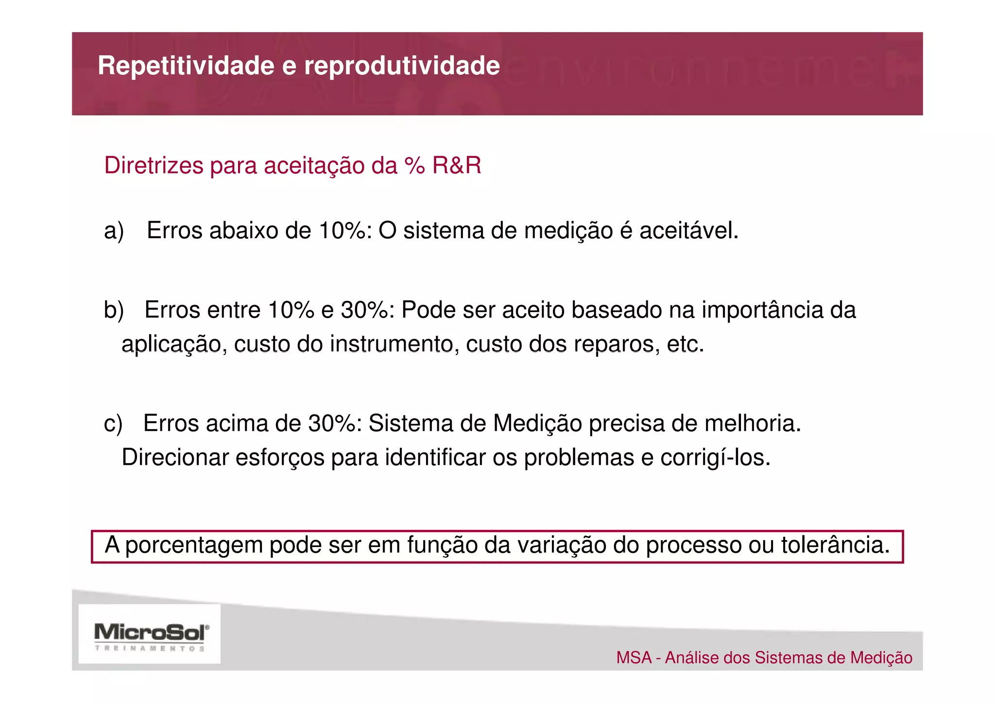 Repetitividade e reprodutividade


Diretrizes para aceitação da % R&R

a) Erros abaixo de 10%: O sistema de medição é aceitável.


b) Erros entre 10% e 30%: Pode ser aceito baseado na importância da
  aplicação, custo do instrumento, custo dos reparos, etc.


c) Erros acima de 30%: Sistema de Medição precisa de melhoria.
  Direcionar esforços para identificar os problemas e corrigí-los.


A porcentagem pode ser em função da variação do processo ou tolerância.



                                                MSA - Análise dos Sistemas de Medição
 