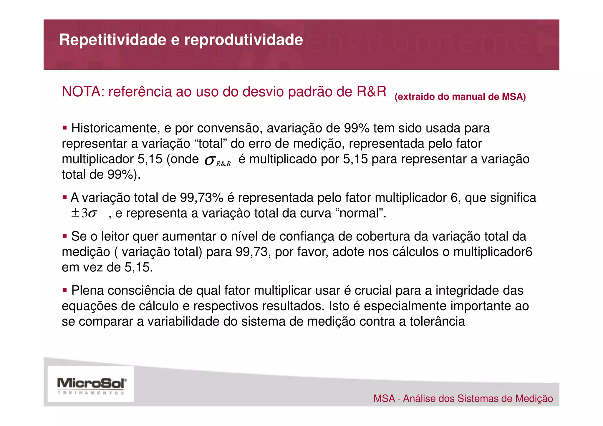 Repetitividade e reprodutividade


NOTA: referência ao uso do desvio padrão de R&R            (extraido do manual de MSA)


  Historicamente, e por convensão, avariação de 99% tem sido usada para
representar a variação “total” do erro de medição, representada pelo fator
multiplicador 5,15 (onde σ R& R é multiplicado por 5,15 para representar a variação
total de 99%).
  A variação total de 99,73% é representada pelo fator multiplicador 6, que significa
. ± 3σ , e representa a variaçào total da curva “normal”.
 Se o leitor quer aumentar o nível de confiança de cobertura da variação total da
medição ( variação total) para 99,73, por favor, adote nos cálculos o multiplicador6
em vez de 5,15.
 Plena consciência de qual fator multiplicar usar é crucial para a integridade das
equações de cálculo e respectivos resultados. Isto é especialmente importante ao
se comparar a variabilidade do sistema de medição contra a tolerância




                                                       MSA - Análise dos Sistemas de Medição
 