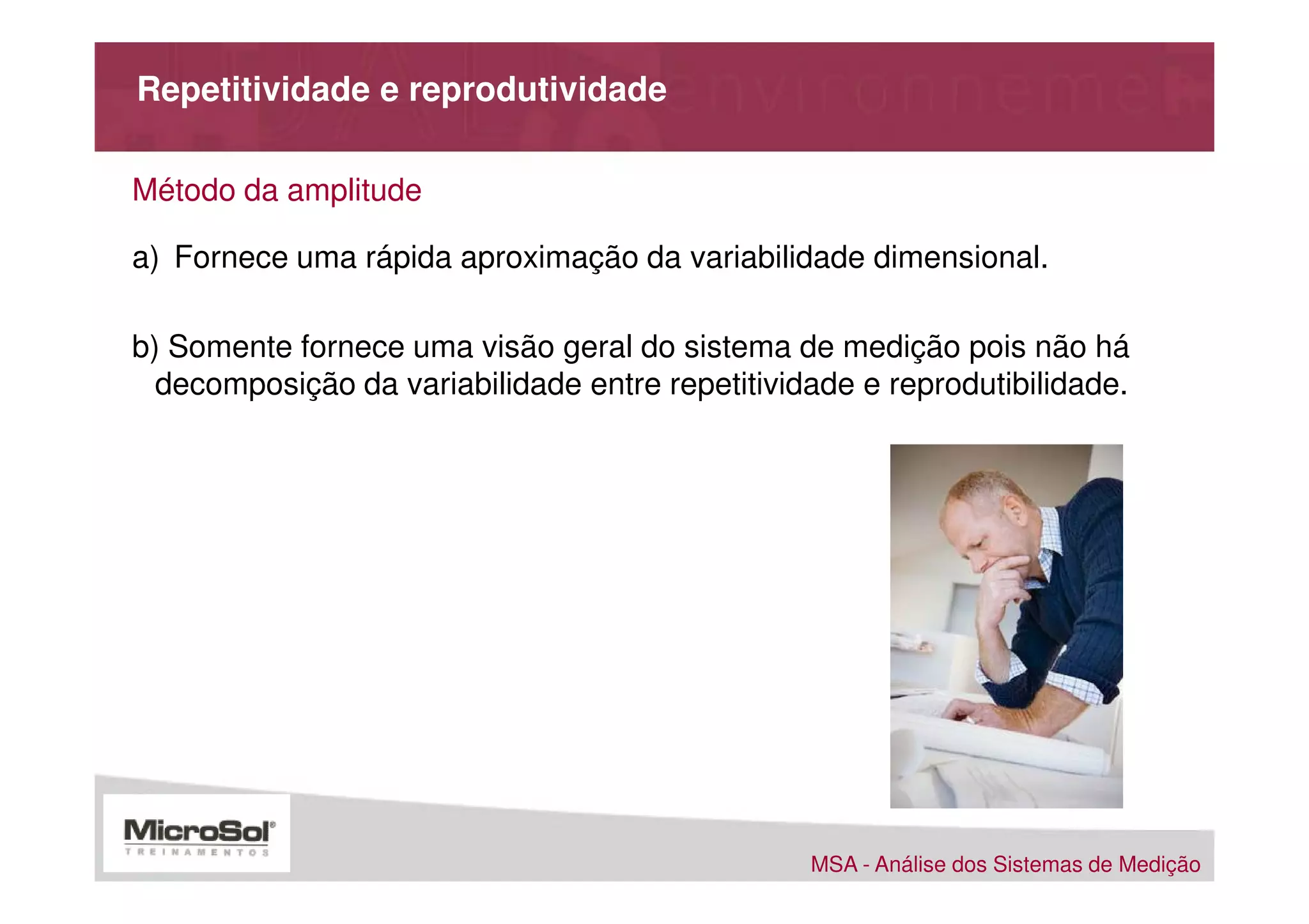 Repetitividade e reprodutividade

Método da amplitude

a) Fornece uma rápida aproximação da variabilidade dimensional.

b) Somente fornece uma visão geral do sistema de medição pois não há
  decomposição da variabilidade entre repetitividade e reprodutibilidade.




                                                 MSA - Análise dos Sistemas de Medição
 