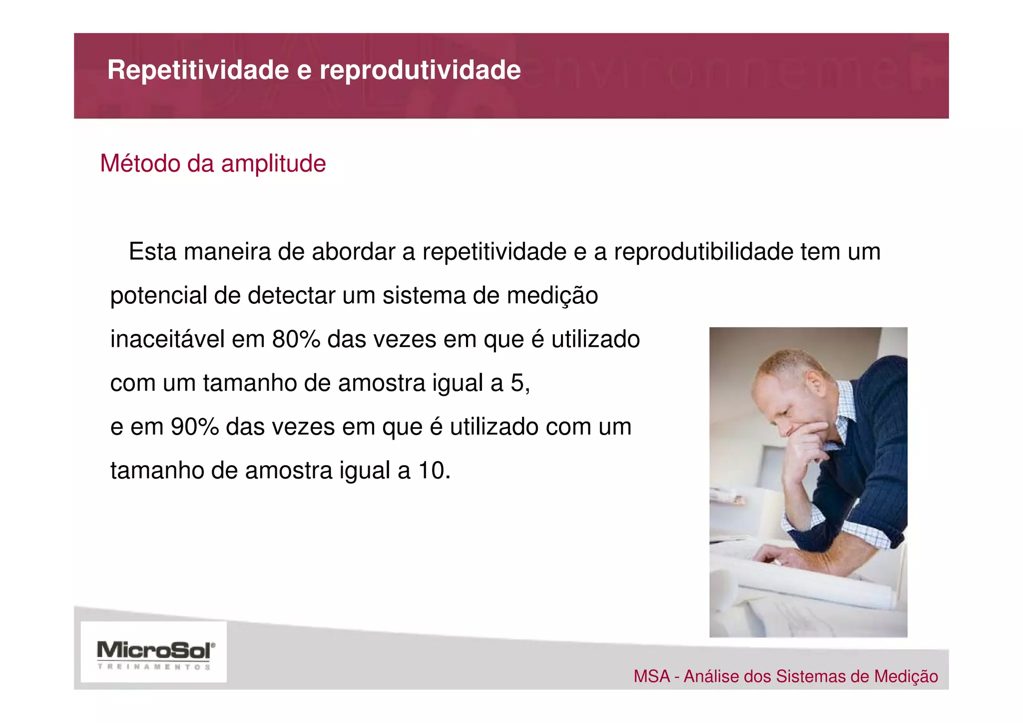 Repetitividade e reprodutividade


Método da amplitude


  Esta maneira de abordar a repetitividade e a reprodutibilidade tem um
potencial de detectar um sistema de medição
inaceitável em 80% das vezes em que é utilizado
com um tamanho de amostra igual a 5,
e em 90% das vezes em que é utilizado com um
tamanho de amostra igual a 10.




                                                MSA - Análise dos Sistemas de Medição
 