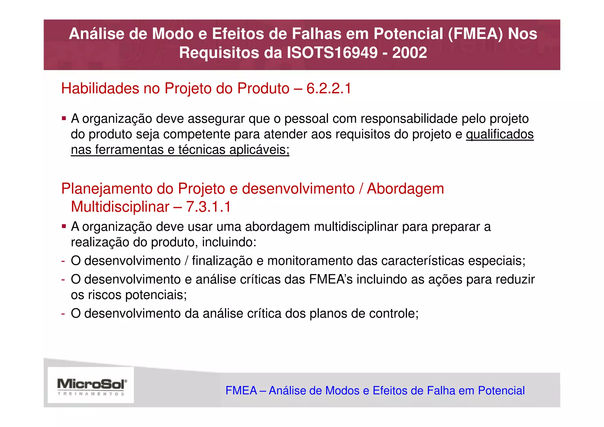 Análise de Modo e Efeitos de Falhas em Potencial (FMEA) Nos
              Requisitos da ISOTS16949 - 2002

Habilidades no Projeto do Produto – 6.2.2.1
 A organização deve assegurar que o pessoal com responsabilidade pelo projeto
 do produto seja competente para atender aos requisitos do projeto e qualificados
 nas ferramentas e técnicas aplicáveis;


Planejamento do Projeto e desenvolvimento / Abordagem
 Multidisciplinar – 7.3.1.1
  A organização deve usar uma abordagem multidisciplinar para preparar a
  realização do produto, incluindo:
- O desenvolvimento / finalização e monitoramento das características especiais;
- O desenvolvimento e análise críticas das FMEA’s incluindo as ações para reduzir
  os riscos potenciais;
- O desenvolvimento da análise crítica dos planos de controle;




                            FMEA – Análise de Modos e Efeitos de Falha em Potencial
                                                       MSA - Análise dos Sistemas de Medição
 