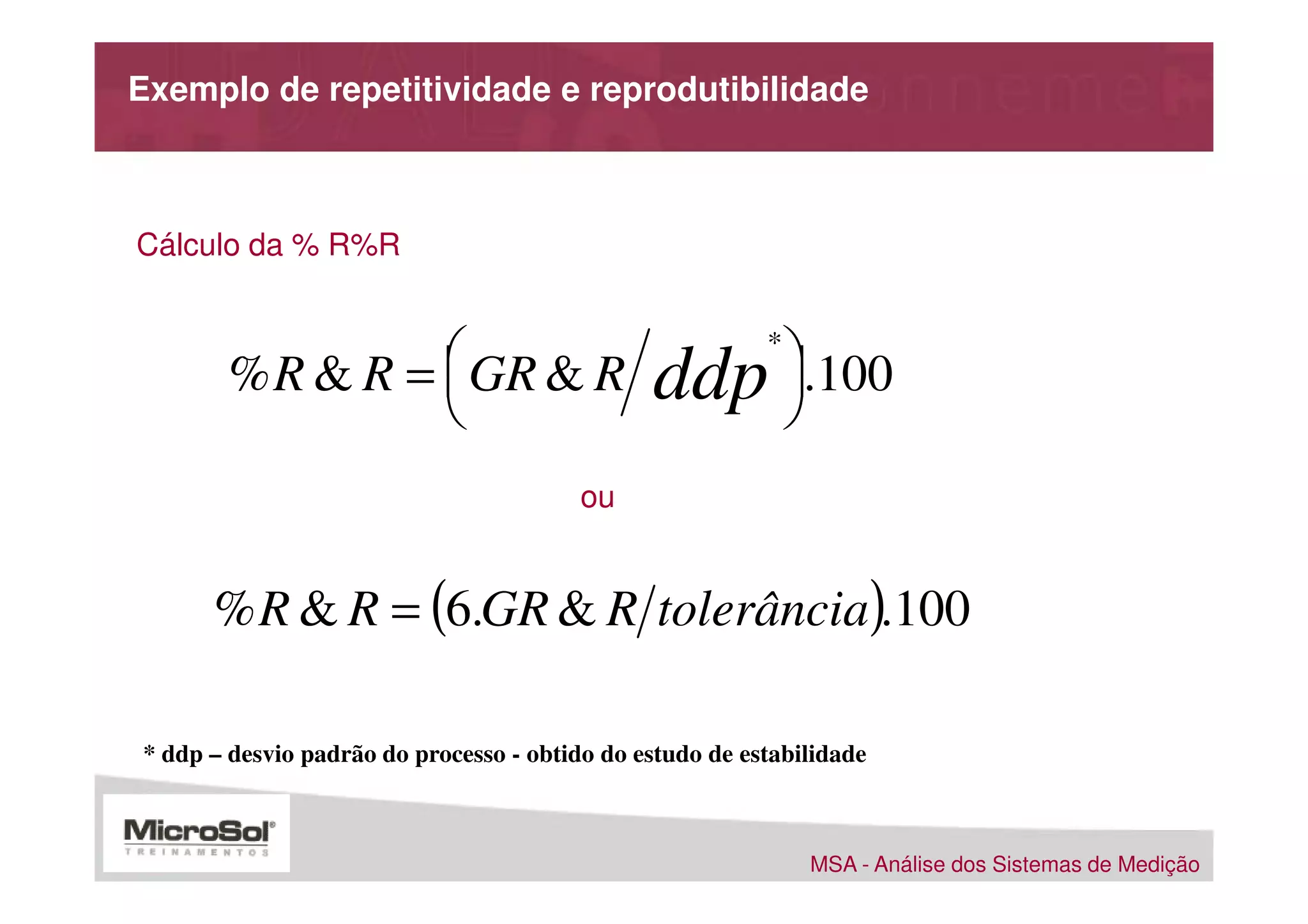 Exemplo de repetitividade e reprodutibilidade



Cálculo da % R%R



       % R & R =  GR & R                                     .100
                                                          *
                                              ddp            
                                                             
                                         ou


      % R & R = (6.GR & R tolerância).100

* ddp – desvio padrão do processo - obtido do estudo de estabilidade



                                                               MSA - Análise dos Sistemas de Medição
 