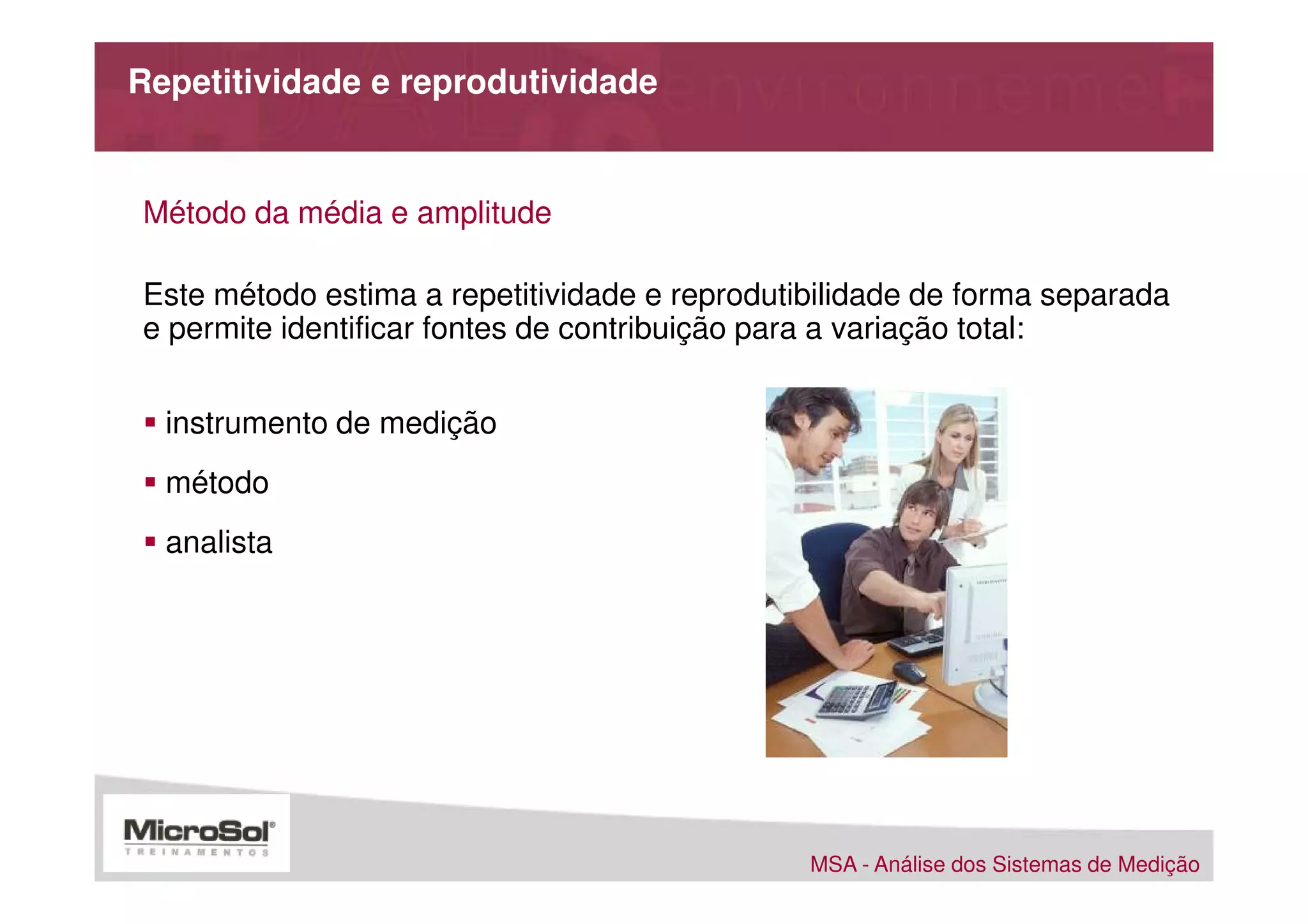 Repetitividade e reprodutividade


Método da média e amplitude

Este método estima a repetitividade e reprodutibilidade de forma separada
e permite identificar fontes de contribuição para a variação total:


  instrumento de medição
  método
  analista




                                               MSA - Análise dos Sistemas de Medição
 