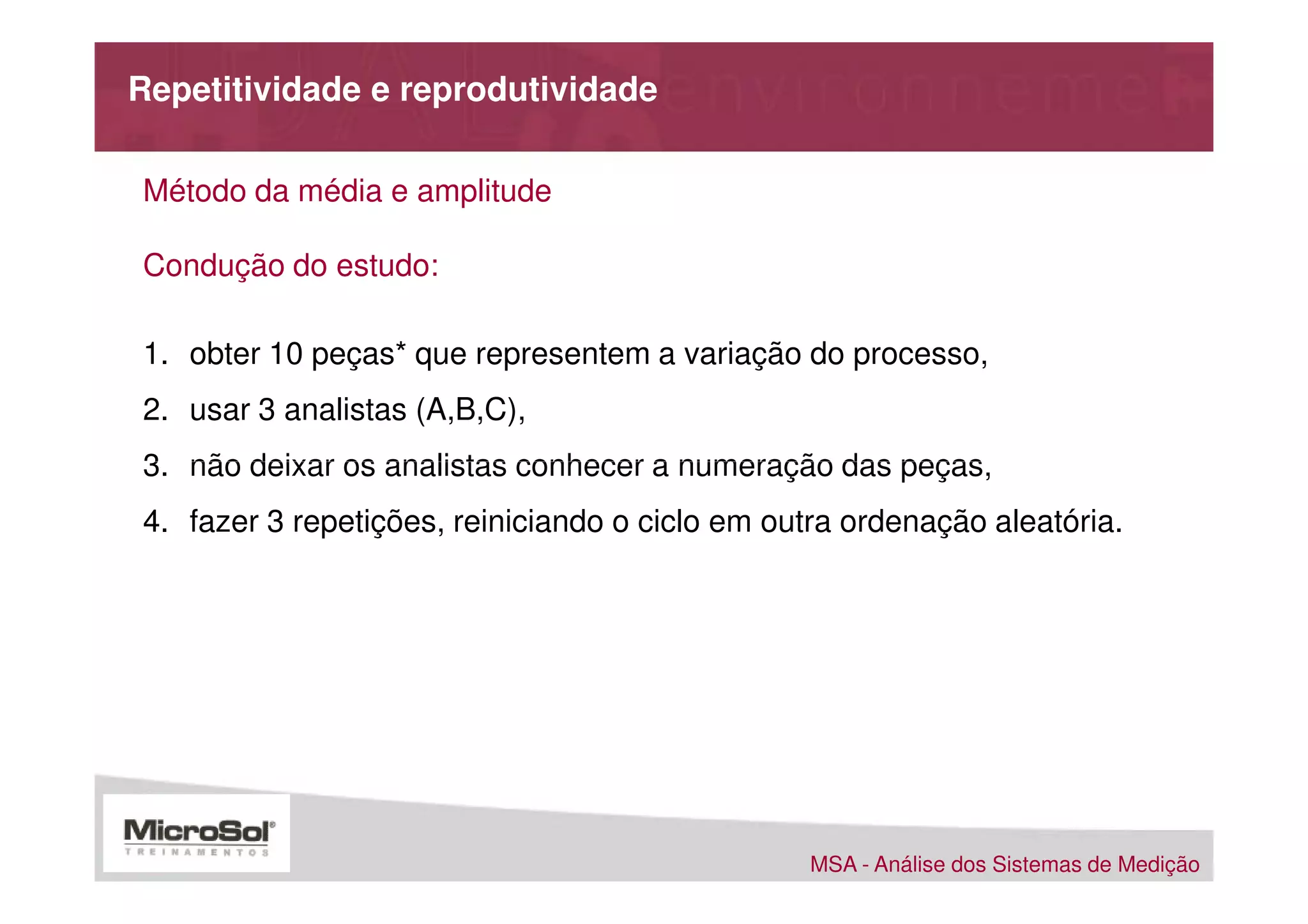 Repetitividade e reprodutividade

Método da média e amplitude

Condução do estudo:

1. obter 10 peças* que representem a variação do processo,
2. usar 3 analistas (A,B,C),
3. não deixar os analistas conhecer a numeração das peças,
4. fazer 3 repetições, reiniciando o ciclo em outra ordenação aleatória.




                                                 MSA - Análise dos Sistemas de Medição
 