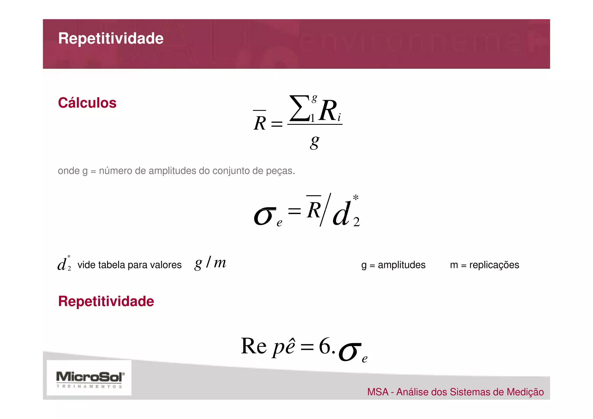 Repetitividade



                                             ∑R
                                                      g
Cálculos
                                          R=          1   i

                                                      g
onde g = número de amplitudes do conjunto de peças.




                                         σ
                                                              *
                                              e
                                                  =R      d   2

    *
d   2   vide tabela para valores   g/m                            g = amplitudes    m = replicações


Repetitividade


                                         Re pê = 6.σ e
                                                                   MSA - Análise dos Sistemas de Medição
 