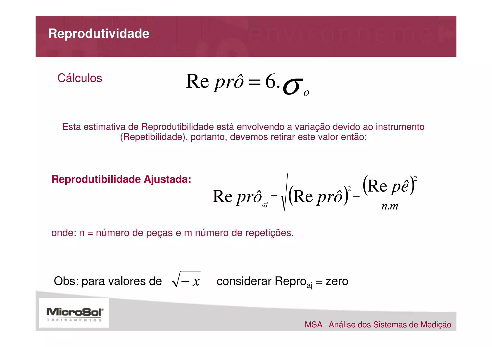 Reprodutividade


 Cálculos                      Re prô = 6.σ o

  Esta estimativa de Reprodutibilidade está envolvendo a variação devido ao instrumento
                (Repetibilidade), portanto, devemos retirar este valor então:



Reprodutibilidade Ajustada:
                                     Re prô          =
                                                                 (Re pê)
                                                         (Re prô) n.m
                                                                    2
                                                                        −
                                                                                     2


                                                aj



onde: n = número de peças e m número de repetições.



Obs: para valores de         −x       considerar Reproaj = zero


                                                          MSA - Análise dos Sistemas de Medição
 